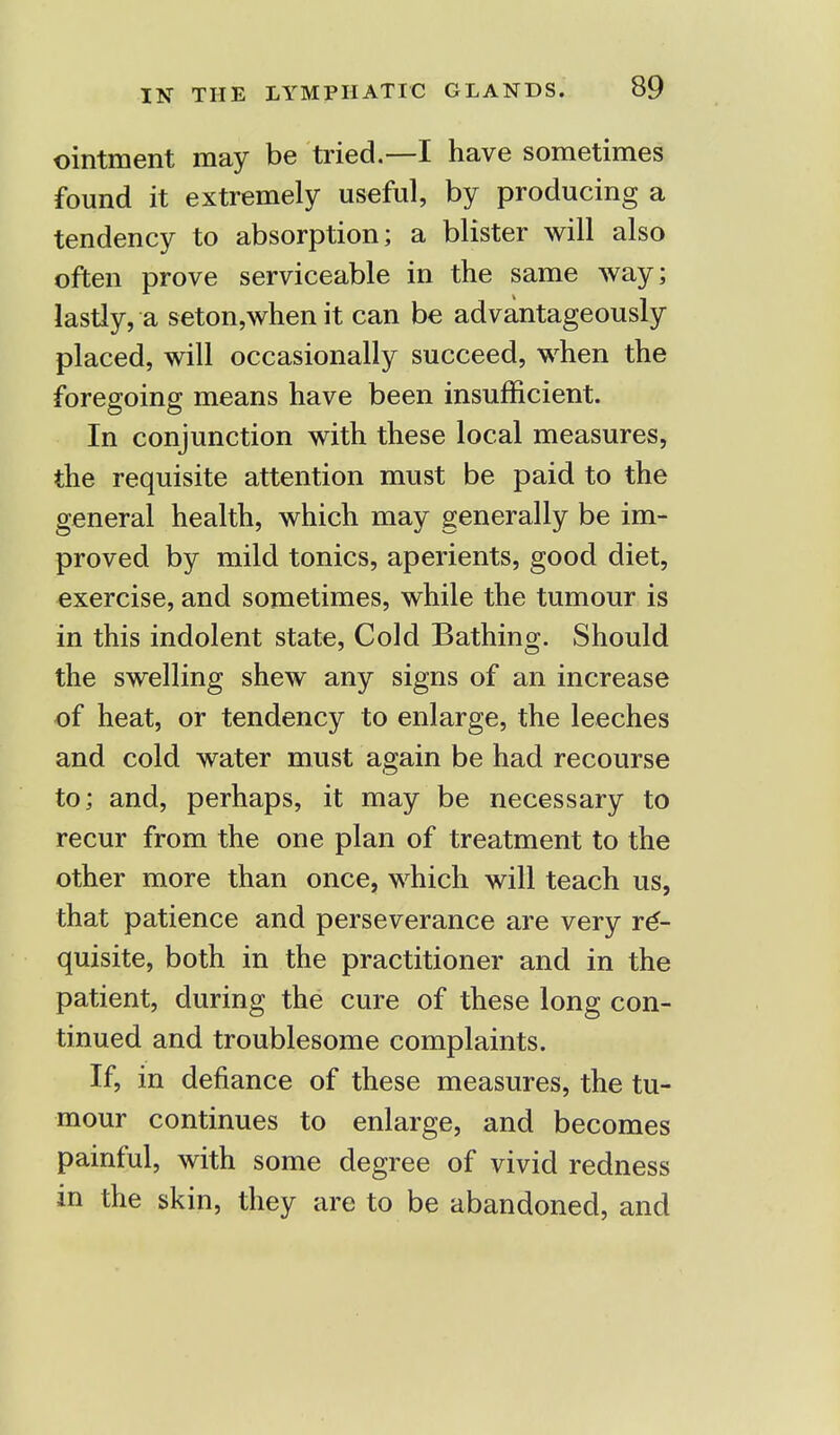 ointment may be tried.—I have sometimes found it extremely useful, by producing a tendency to absorption; a blister will also often prove serviceable in the same way; lastly, a seton,when it can be advantageously placed, will occasionally succeed, when the foregoing means have been insufficient. In conjunction with these local measures, the requisite attention must be paid to the general health, which may generally be im- proved by mild tonics, aperients, good diet, exercise, and sometimes, while the tumour is in this indolent state, Cold Bathing. Should the swelling shew any signs of an increase of heat, or tendency to enlarge, the leeches and cold water must again be had recourse to; and, perhaps, it may be necessary to recur from the one plan of treatment to the other more than once, which will teach us, that patience and perseverance are very re- quisite, both in the practitioner and in the patient, during the cure of these long con- tinued and troublesome complaints. If, in defiance of these measures, the tu- mour continues to enlarge, and becomes painful, with some degree of vivid redness in the skin, they are to be abandoned, and