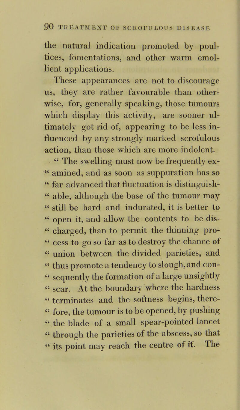 the natural indication promoted by poul- tices, fomentations, and other warm emol- lient applications. These appearances are not to discourage us, they are rather favourable than other- wise, for, generally speaking, those tumours which display this activity, are sooner ul- timately got rid of, appearing to be less in- fluenced by any strongly marked scrofulous action, than those which are more indolent.  The swelling must now be frequently ex-  amined, and as soon as suppuration has so  far advanced that fluctuation is distinguish-  able, although the base of the tumour may  still be hard and indurated, it is better to  open it, and allow the contents to be dis-  charged, than to permit the thinning pro-  cess to go so far as to destroy the chance of  union between the divided parieties, and  thus promote a tendency to slough, and con-  sequently the formation of a large unsightly  scar. At the boundary where the hardness  terminates and the softness begins, there-  fore, the tumour is to be opened, by pushing  the blade of a small spear-pointed lancet  through the parieties of the abscess, so that  its point may reach the centre of it. The