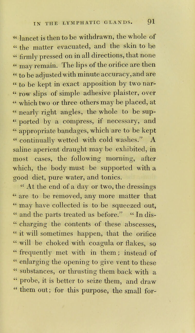 * lancet is then to be withdrawn, the whole of « the matter evacuated, and the skin to he  firmly pressed on in all directions, that none  may remain. The lips of the orifice are then  to be adjusted with minute accuracy, and are  to be kept in exact apposition by two nar-  row slips of simple adhesive plaister, over <{ which two or three others may be placed, at  nearly right angles, the whole to be sup-  ported by a compress, if necessary, and  appropriate bandages, which are to be kept  continually wetted with cold washes/' A saline aperient draught may be exhibited, in most cases, the following morning, after which, the body must be supported with a good diet, pure water, and tonics.  At the end of a day or two, the dressings 4i are to be removed, any more matter that  may have collected is to be squeezed out,  and the parts treated as before.  In dis-  charging the contents of these abscesses,  it will sometimes happen, that the orifice  will be choked with coagula or flakes, so  frequently met with in them; instead of  enlarging the opening to give vent to these  substances, or thrusting them back with a  probe, it is better to seize them, and draw  them out; for this purpose, the small for-