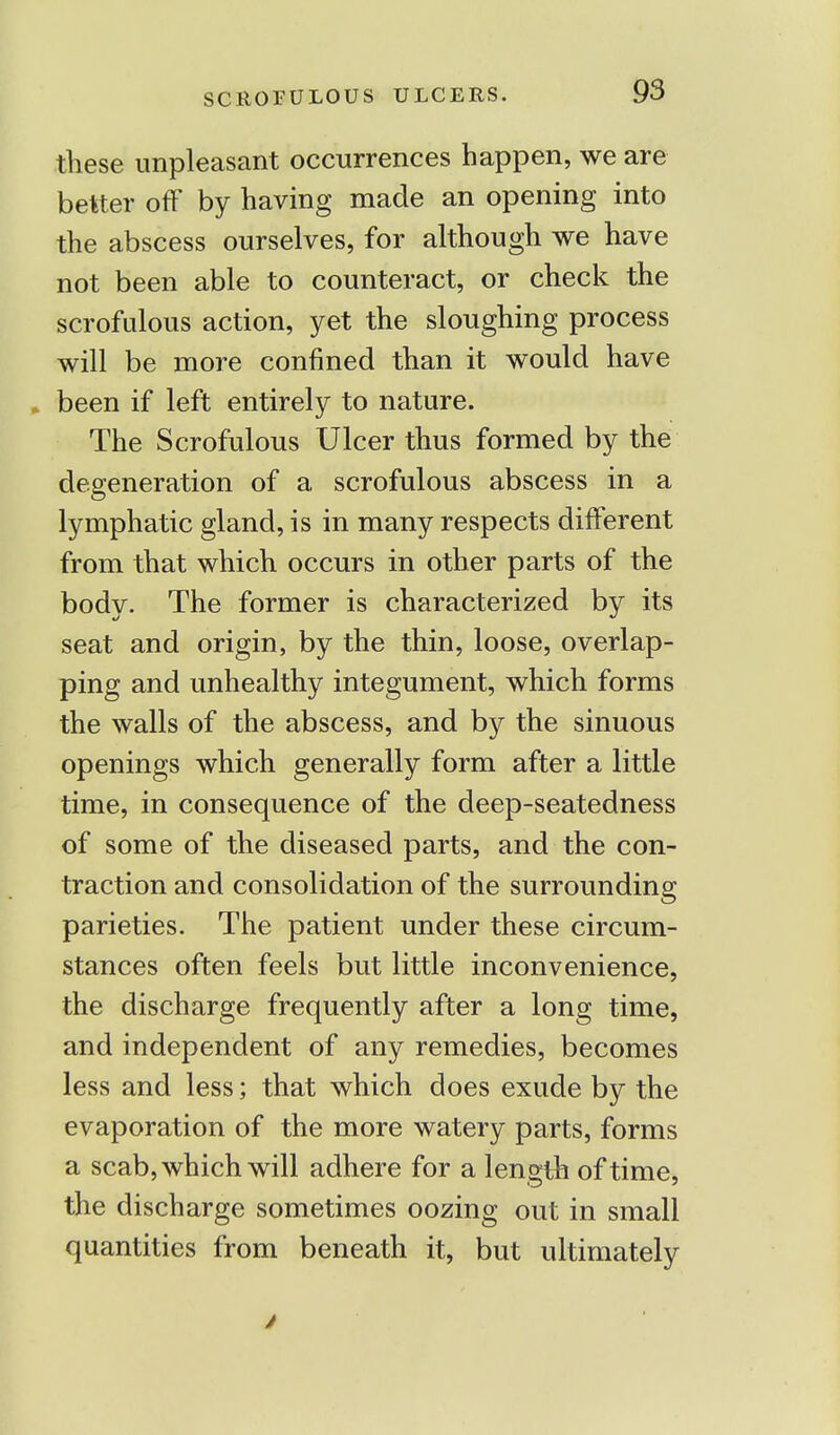 these unpleasant occurrences happen, we are better off by having made an opening into the abscess ourselves, for although we have not been able to counteract, or check the scrofulous action, yet the sloughing process will be more confined than it would have been if left entirely to nature. The Scrofulous Ulcer thus formed by the degeneration of a scrofulous abscess in a lymphatic gland, is in many respects different from that which occurs in other parts of the body. The former is characterized by its seat and origin, by the thin, loose, overlap- ping and unhealthy integument, which forms the walls of the abscess, and by the sinuous openings which generally form after a little time, in consequence of the deep-seatedness of some of the diseased parts, and the con- traction and consolidation of the surrounding parieties. The patient under these circum- stances often feels but little inconvenience, the discharge frequently after a long time, and independent of any remedies, becomes less and less; that which does exude by the evaporation of the more watery parts, forms a scab, which will adhere for a length of time, the discharge sometimes oozing out in small quantities from beneath it, but ultimately