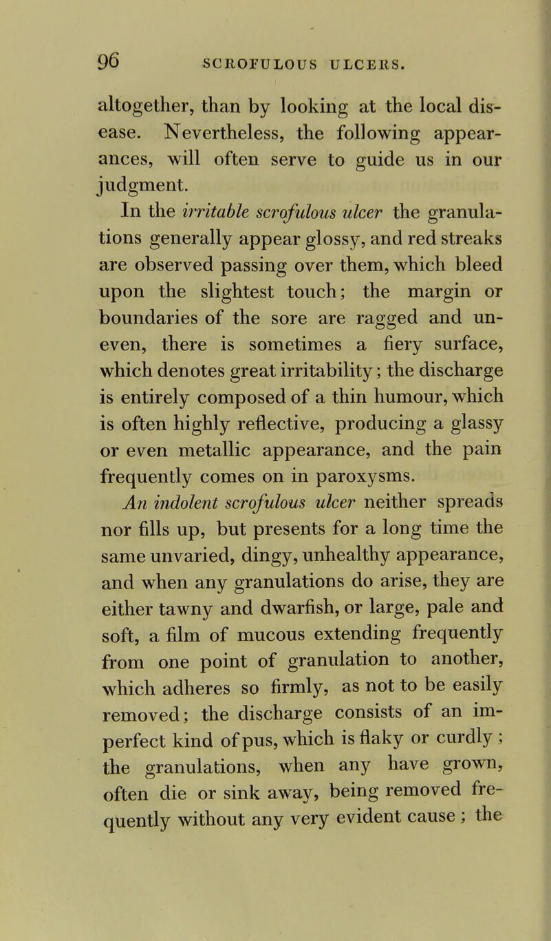 altogether, than by looking at the local dis- ease. Nevertheless, the following appear- ances, will often serve to guide us in our judgment. In the irritable scrofulous ulcer the granula- tions generally appear glossy, and red streaks are observed passing over them, which bleed upon the slightest touch; the margin or boundaries of the sore are ragged and un- even, there is sometimes a fiery surface, which denotes great irritability; the discharge is entirely composed of a thin humour, which is often highly reflective, producing a glassy or even metallic appearance, and the pain frequently comes on in paroxysms. An indolent scrofulous ulcer neither spreads nor fills up, but presents for a long time the same unvaried, dingy, unhealthy appearance, and when any granulations do arise, they are either tawny and dwarfish, or large, pale and soft, a film of mucous extending frequently from one point of granulation to another, which adheres so firmly, as not to be easily removed; the discharge consists of an im- perfect kind of pus, which is flaky or curdly ; the granulations, when any have grown, often die or sink away, being removed fre- quently without any very evident cause ; the