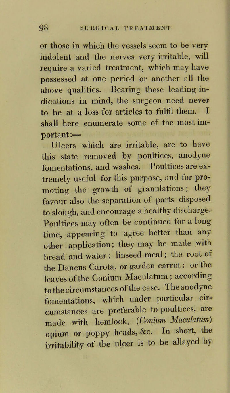 or those in which the vessels seem to be very indolent and the nerves very irritable, will require a varied treatment, which may have possessed at one period or another all the above qualities. Bearing these leading in- dications in mind, the surgeon need never to be at a loss for articles to fulfil them. I shall here enumerate some of the most im- portant:— Ulcers which are irritable, are to have this state removed by poultices, anodyne fomentations, and washes. Poultices are ex- tremely useful for this purpose, and for pro- moting the growth of granulations; they favour also the separation of parts disposed to slough, and encourage a healthy discharge. Poultices may often be continued for a long time, appearing to agree better than any other application; they may be made with bread and water; linseed meal; the root of the Dancus Carota, or garden carrot; or the leaves of the Conium Maculatum; according to the circumstances of the case. The anodyne fomentations, which under particular cir- cumstances are preferable to poultices, are made with hemlock, {Conium Maculatum) opium or poppy heads, &c. In short, the irritability of the ulcer is to be allayed by