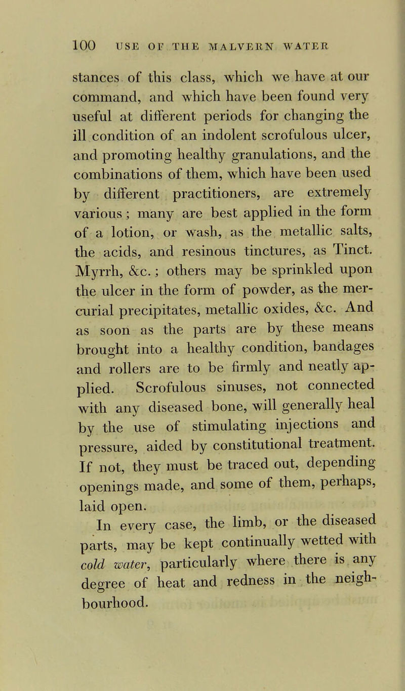 stances of this class, which we have at our command, and which have been found very useful at different periods for changing the ill condition of an indolent scrofulous ulcer, and promoting healthy granulations, and the combinations of them, which have been used by different practitioners, are extremely various ; many are best applied in the form of a lotion, or wash, as the metallic salts, the acids, and resinous tinctures, as Tinct. Myrrh, &c.; others may be sprinkled upon the ulcer in the form of powder, as the mer- curial precipitates, metallic oxides, &c. And as soon as the parts are by these means brought into a healthy condition, bandages and rollers are to be firmly and neatly ap- plied. Scrofulous sinuses, not connected with any diseased bone, will generally heal by the use of stimulating injections and pressure, aided by constitutional treatment. If not, they must be traced out, depending openings made, and some of them, perhaps, laid open. In every case, the limb, or the diseased parts, may be kept continually wetted with cold water, particularly where there is any decree of heat and redness in the neigh- bourhood.