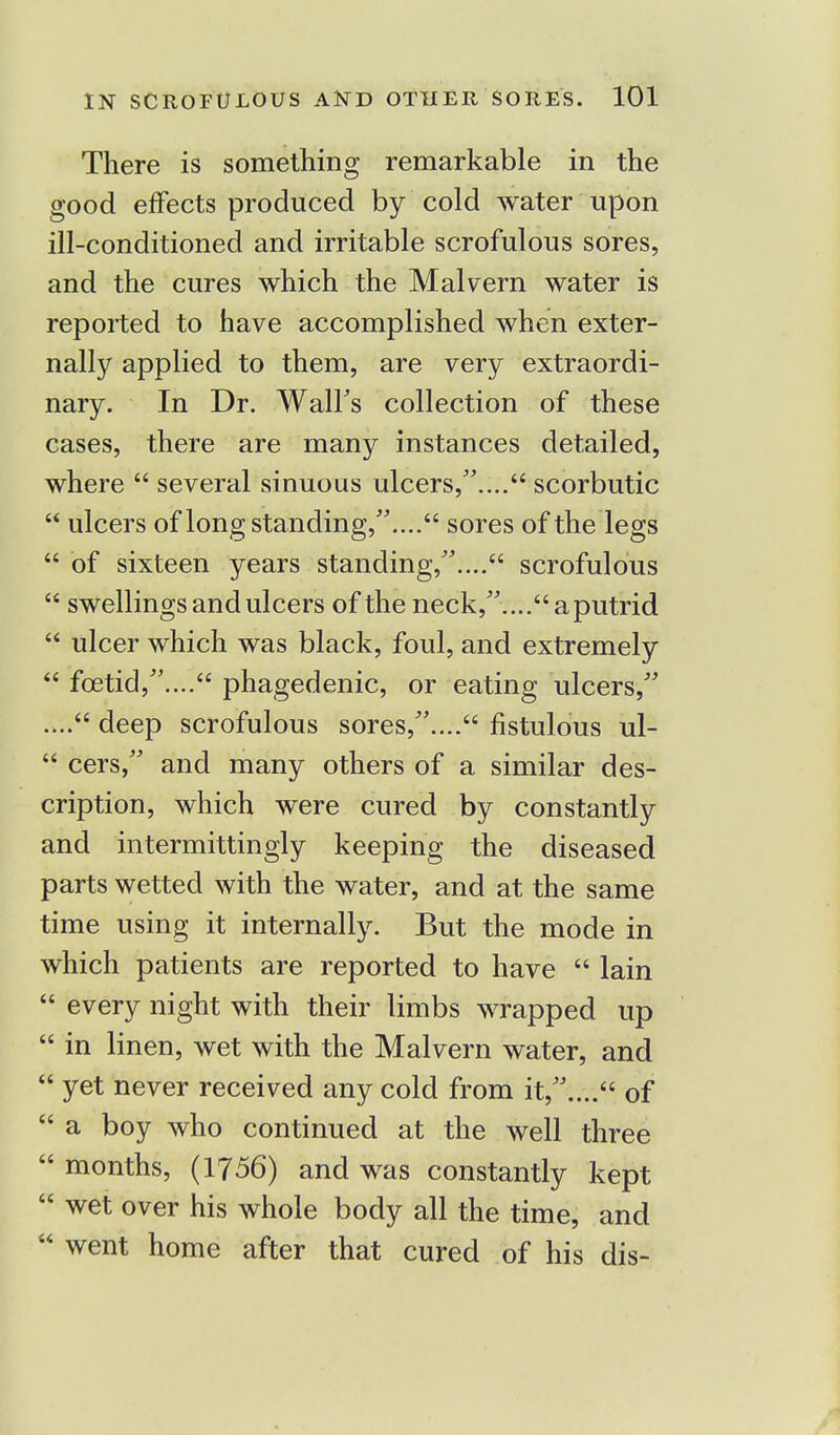 There is something remarkable in the good effects produced by cold water upon ill-conditioned and irritable scrofulous sores, and the cures which the Malvern water is reported to have accomplished when exter- nally applied to them, are very extraordi- nary. In Dr. Wall's collection of these cases, there are many instances detailed, where  several sinuous ulcers/'.... scorbutic  ulcers of long standing/'.... sores of the legs  of sixteen years standing/'.... scrofulous  swellings and ulcers of the neck,....aputrid  ulcer which was black, foul, and extremely  fcetid,.... phagedenic, or eating ulcers, .... deep scrofulous sores/'.... fistulous ul-  cers, and many others of a similar des- cription, which were cured by constantly and intermittingly keeping the diseased parts wetted with the water, and at the same time using it internally. But the mode in which patients are reported to have  lain  every night with their limbs wrapped up  in linen, wet with the Malvern water, and  yet never received any cold from it,.... of  a boy who continued at the well three  months, (1756) and was constantly kept  wet over his whole body all the time, and  went home after that cured of his dis-