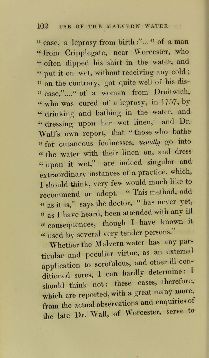  ease, a leprosy from birth of a man from Cripplegate, near Worcester, who « often dipped his shirt in the water, and  put it on wet, without receiving any cold ;  on the contrary, got quite well of his dis-  ease/'.... of a woman from Droitwich,  who was cured of a leprosy, in 1757, by  drinking and bathing in the water, and  dressing upon her wet linen, and Dr. Wall's own report, that  those who bathe for cutaneous foulnesses, usually go into  the water with their linen on, and dress upon it wet/'—are indeed singular and extraordinary instances of a practice, which, I should tfrink, very few would much like to recommend or adopt.  This method, odd  as it issays the doctor,  has never yet,  as I have heard, been attended with any ill  consequences, though I have known it  used by several very tender persons. Whether the Malvern water has any par- ticular and peculiar virtue, as an external application to scrofulous, and other ill-con- ditioned sores, I can hardly determine: I should think not; these cases, therefore, which are reported, with a great many more from the actual observations and enquiries ot the late Dr. Wall, of Worcester, serve to