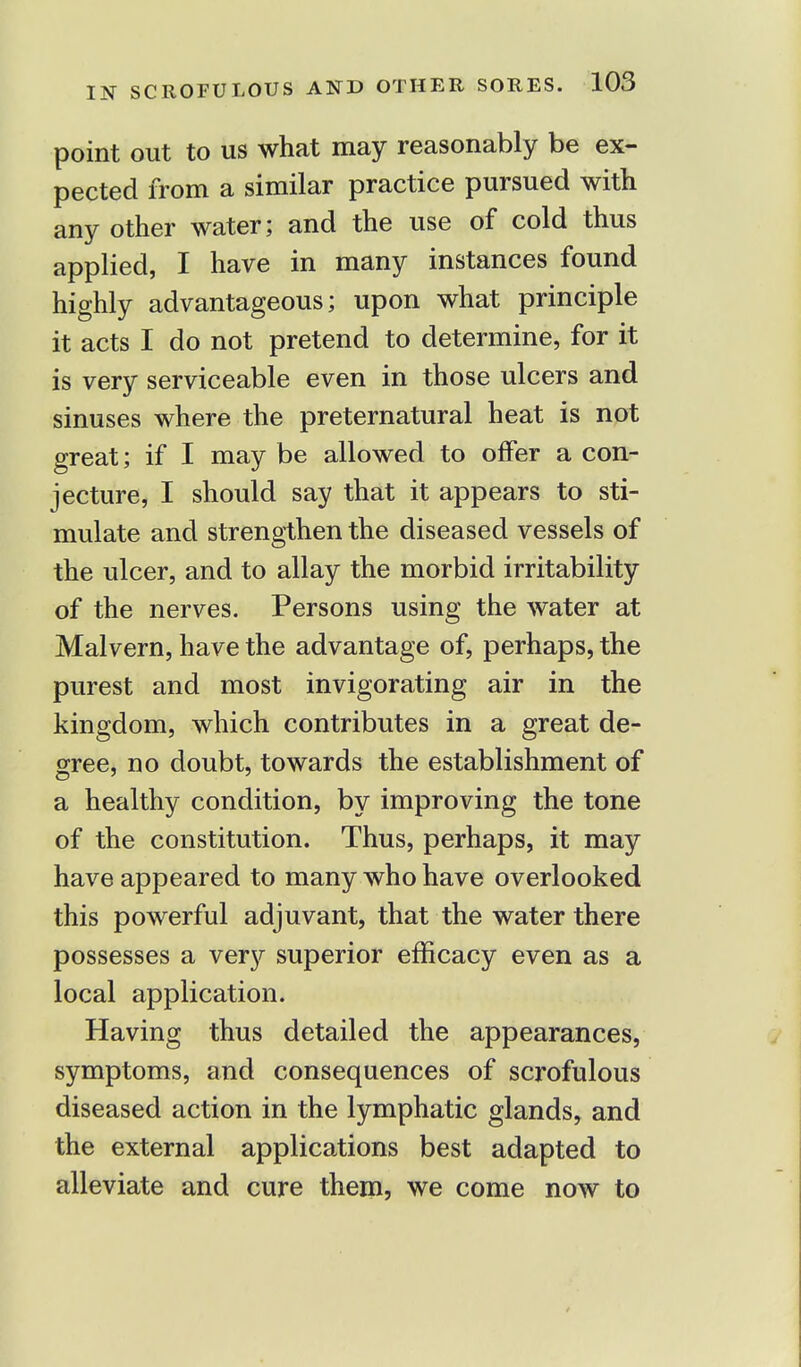 point out to us what may reasonably be ex- pected from a similar practice pursued with any other water; and the use of cold thus applied, I have in many instances found highly advantageous; upon what principle it acts I do not pretend to determine, for it is very serviceable even in those ulcers and sinuses where the preternatural heat is not great; if I may be allowed to offer a con- jecture, I should say that it appears to sti- mulate and strengthen the diseased vessels of the ulcer, and to allay the morbid irritability of the nerves. Persons using the water at Malvern, have the advantage of, perhaps, the purest and most invigorating air in the kingdom, which contributes in a great de- gree, no doubt, towards the establishment of a healthy condition, by improving the tone of the constitution. Thus, perhaps, it may have appeared to many who have overlooked this powerful adjuvant, that the water there possesses a very superior efficacy even as a local application. Having thus detailed the appearances, symptoms, and consequences of scrofulous diseased action in the lymphatic glands, and the external applications best adapted to alleviate and cure them, we come now to