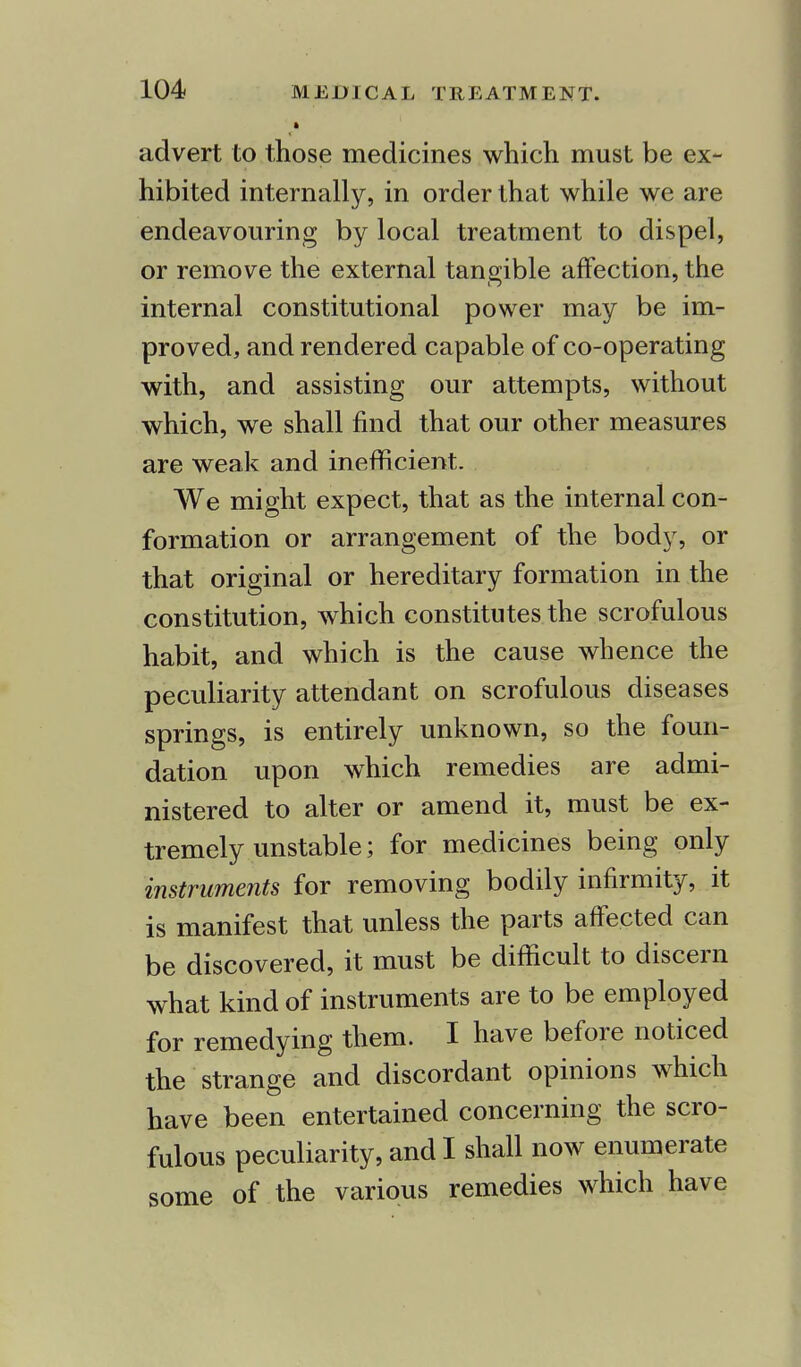 advert to those medicines which must be ex- hibited internally, in order that while we are endeavouring by local treatment to dispel, or remove the external tangible affection, the internal constitutional power may be im- proved, and rendered capable of co-operating with, and assisting our attempts, without which, we shall find that our other measures are weak and inefficient. We might expect, that as the internal con- formation or arrangement of the body, or that original or hereditary formation in the constitution, which constitutes the scrofulous habit, and which is the cause whence the peculiarity attendant on scrofulous diseases springs, is entirely unknown, so the foun- dation upon which remedies are admi- nistered to alter or amend it, must be ex- tremely unstable; for medicines being only instruments for removing bodily infirmity, it is manifest that unless the parts affected can be discovered, it must be difficult to discern what kind of instruments are to be employed for remedying them. I have before noticed the strange and discordant opinions which have been entertained concerning the scro- fulous peculiarity, and I shall now enumerate some of the various remedies which have