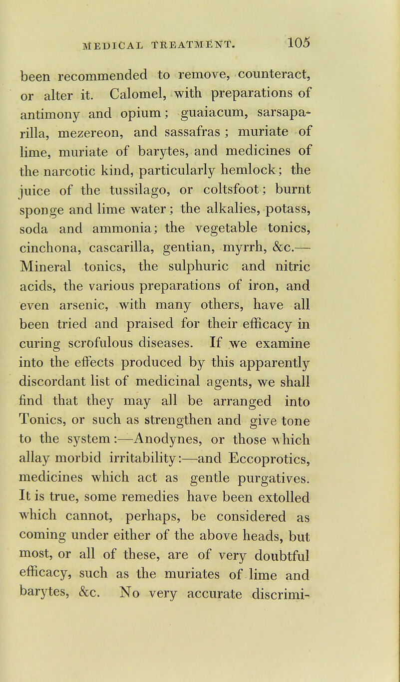 been recommended to remove, counteract, or alter it. Calomel, with preparations of antimony and opium; guaiacum, sarsapa- rilla, mezereon, and sassafras ; muriate of lime, muriate of barytes, and medicines of the narcotic kind, particularly hemlock; the juice of the tussilago, or coltsfoot; burnt sponge and lime water; the alkalies, potass, soda and ammonia; the vegetable tonics, cinchona, cascarilla, gentian, myrrh, &c.— Mineral tonics, the sulphuric and nitric acids, the various preparations of iron, and even arsenic, with many others, have all been tried and praised for their efficacy in curing scrofulous diseases. If we examine into the effects produced by this apparently discordant list of medicinal agents, we shall find that they may all be arranged into Tonics, or such as strengthen and give tone to the system:—Anodynes, or those which allay morbid irritability:—and Eccoprotics, medicines which act as gentle purgatives. It is true, some remedies have been extolled which cannot, perhaps, be considered as coming under either of the above heads, but most, or all of these, are of very doubtful efficacy, such as the muriates of lime and barytes, &c. No very accurate discrimi-