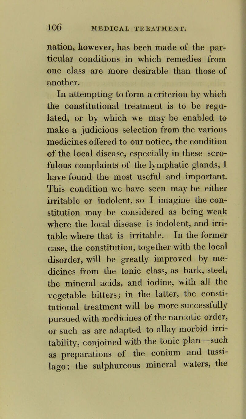 nation, however, has been made of the par- ticular conditions in which remedies from one class are more desirable than those of another. In attempting to form a criterion by which the constitutional treatment is to be regu- lated, or by which we may be enabled to make a judicious selection from the various medicines offered to our notice, the condition of the local disease, especially in these scro- fulous complaints of the lymphatic glands, I have found the most useful and important. This condition we have seen may be either irritable or indolent, so I imagine the con- stitution may be considered as being weak where the local disease is indolent, and irri- table where that is irritable. In the former case, the constitution, together with the local disorder, will be greatly improved by me- dicines from the tonic class, as bark, steel, the mineral acids, and iodine, with all the vegetable bitters; in the latter, the consti- tutional treatment will be more successfully pursued with medicines of the narcotic order, or such as are adapted to allay morbid irri- tability, conjoined with the tonic plan—such as preparations of the conium and tussi- lago; the sulphureous mineral waters, the