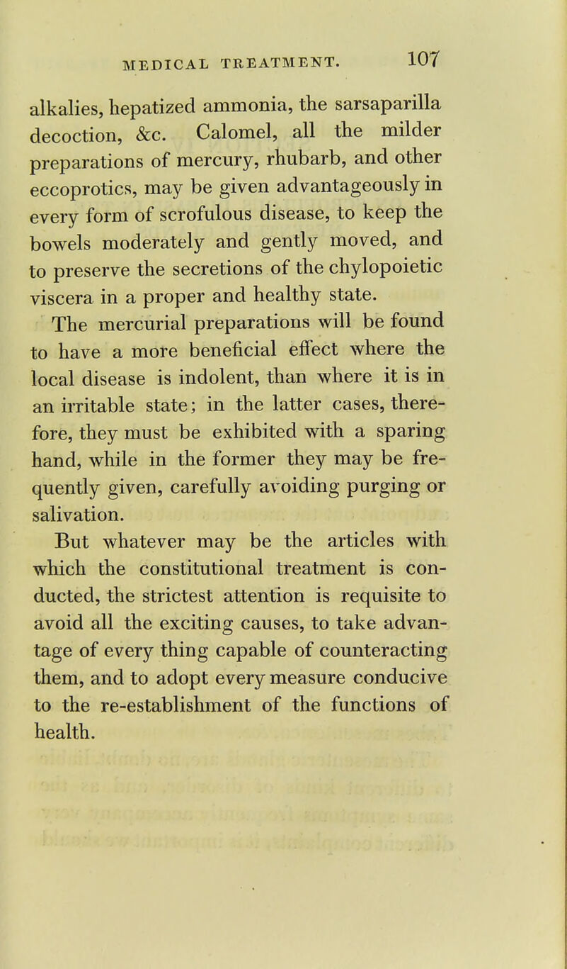 alkalies, hepatized ammonia, the sarsaparilla decoction, &c. Calomel, all the milder preparations of mercury, rhubarb, and other eccoprotics, may be given advantageously in every form of scrofulous disease, to keep the bowels moderately and gently moved, and to preserve the secretions of the chylopoietic viscera in a proper and healthy state. The mercurial preparations will be found to have a more beneficial effect where the local disease is indolent, than where it is in an irritable state; in the latter cases, there- fore, they must be exhibited with a sparing hand, while in the former they may be fre- quently given, carefully avoiding purging or salivation. But whatever may be the articles with which the constitutional treatment is con- ducted, the strictest attention is requisite to avoid all the exciting causes, to take advan- tage of every thing capable of counteracting them, and to adopt every measure conducive to the re-establishment of the functions of health.