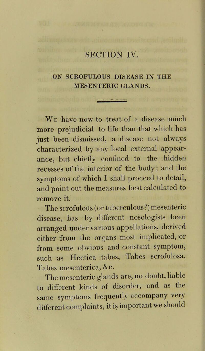 SECTION IV. ON SCROFULOUS DISEASE IN THE MESENTERIC GLANDS. We have now to treat of a disease much more prejudicial to life than that which has just been dismissed, a disease not always characterized by any local external appear- ance, but chiefly confined to the hidden recesses of the interior of the body; and the symptoms of which I shall proceed to detail, and point out the measures best calculated to remove it. The scrofulous (or tuberculous?) mesenteric disease, has by different nosologists been arranged under various appellations, derived either from the organs most implicated, or from some obvious and constant symptom, such as Hectica tabes, Tabes scrofulosa, Tabes mesenterica, &c. The mesenteric glands are, no doubt, liable to different kinds of disorder, and as the same symptoms frequently accompany very different complaints, it is important we should