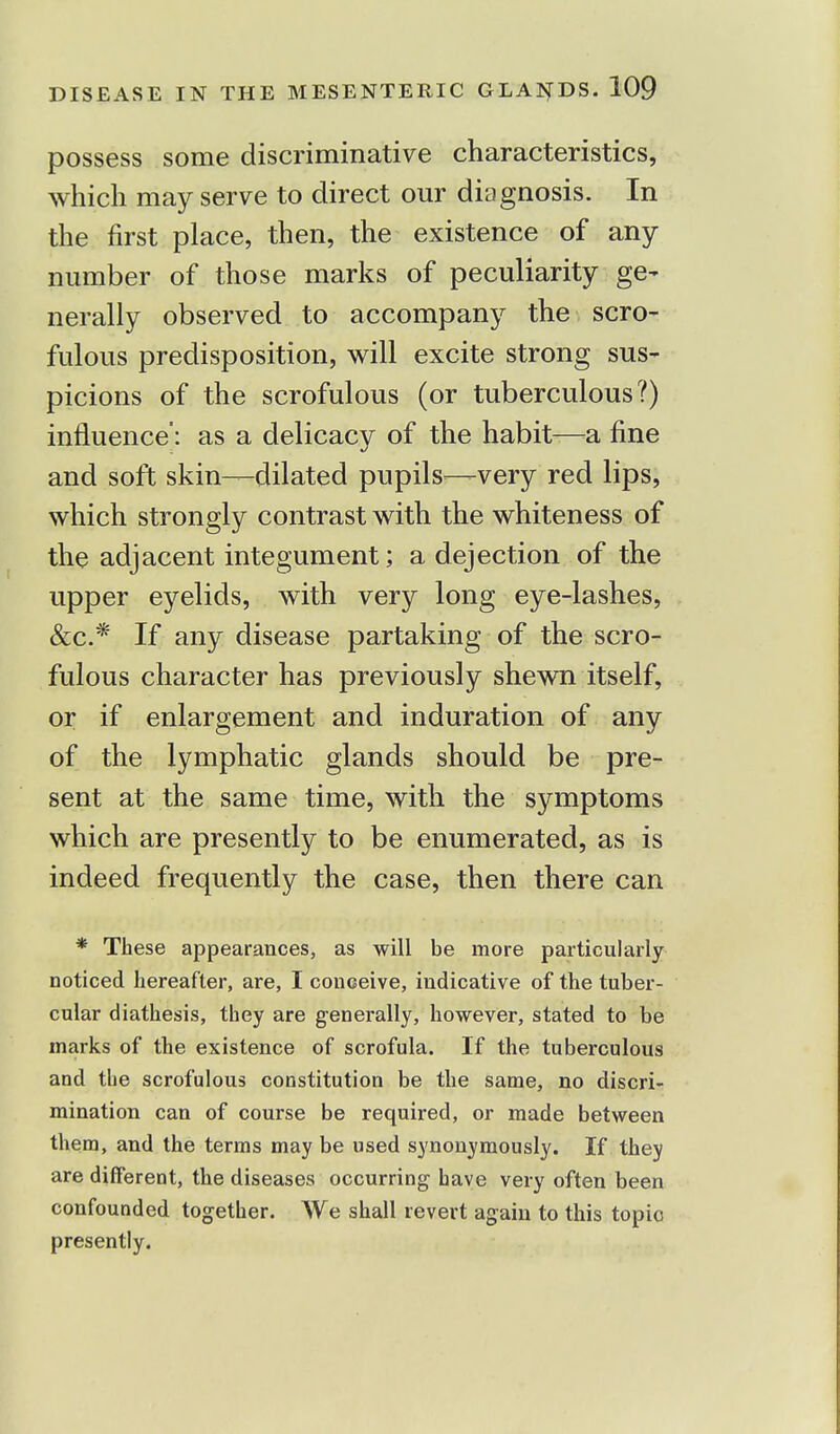possess some discriminative characteristics, which may serve to direct our diagnosis. In the first place, then, the existence of any number of those marks of peculiarity ge- nerally observed to accompany the scro- fulous predisposition, will excite strong sus- picions of the scrofulous (or tuberculous?) influence': as a delicacy of the habit—a fine and soft skin—dilated pupils—very red lips, which strongly contrast with the whiteness of the adjacent integument; a dejection of the upper eyelids, with very long eye-lashes, &c.* If any disease partaking of the scro- fulous character has previously shewn itself, or if enlargement and induration of any of the lymphatic glands should be pre- sent at the same time, with the symptoms which are presently to be enumerated, as is indeed frequently the case, then there can * These appearances, as will be more particularly noticed hereafter, are, I conceive, indicative of the tuber- cular diathesis, they are generally, however, stated to be marks of the existence of scrofula. If the tuberculous and tbe scrofulous constitution be the same, no discri- mination can of course be required, or made between them, and the terms may be used synonymously. If they are different, the diseases occurring have very often been confounded together. We shall revert again to this topic presently.