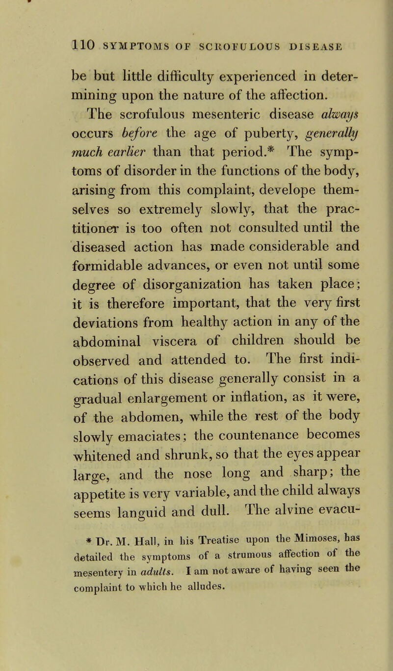 be but little difficulty experienced in deter- mining upon the nature of the affection. The scrofulous mesenteric disease always occurs before the age of puberty, generally much earlier than that period.* The symp- toms of disorder in the functions of the body, arising from this complaint, develope them- selves so extremely slowly, that the prac- titioner is too often not consulted until the diseased action has made considerable and formidable advances, or even not until some degree of disorganization has taken place; it is therefore important, that the very first deviations from healthy action in any of the abdominal viscera of children should be observed and attended to. The first indi- cations of this disease generally consist in a gradual enlargement or inflation, as it were, of the abdomen, while the rest of the body slowly emaciates; the countenance becomes whitened and shrunk, so that the eyes appear large, and the nose long and sharp; the appetite is very variable, and the child always seems languid and dull. The alvine evacu- * Dr. M. Hall, in his Treatise upon the Mimoses, has detailed the symptoms of a strumous affection of the mesentery in adults. I am not aware of having seen the complaint to which he alludes.