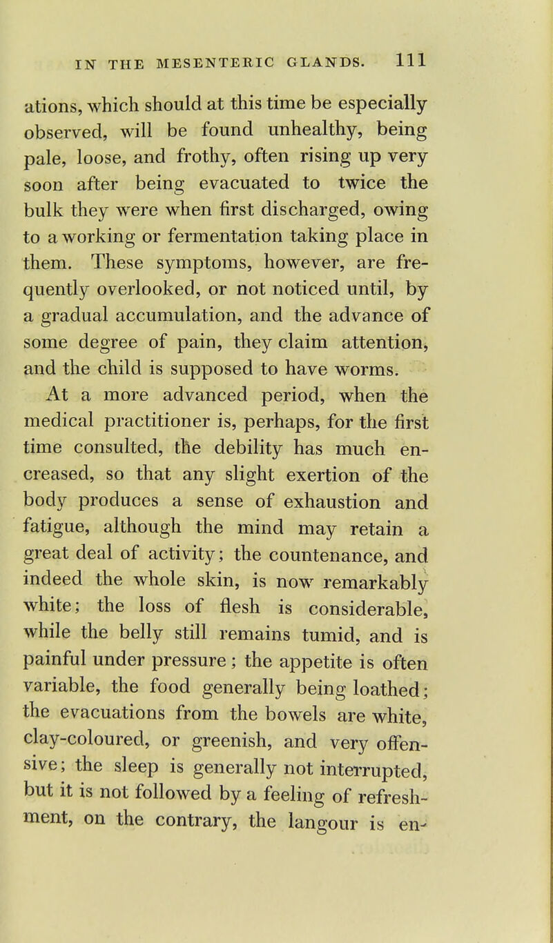 ations, which should at this time be especially observed, will be found unhealthy, being pale, loose, and frothy, often rising up very soon after being evacuated to twice the bulk they were when first discharged, owing to a working or fermentation taking place in them. These symptoms, however, are fre- quently overlooked, or not noticed until, by a gradual accumulation, and the advance of some degree of pain, they claim attention, and the child is supposed to have worms. At a more advanced period, when the medical practitioner is, perhaps, for the first time consulted, the debility has much en- creased, so that any slight exertion of the body produces a sense of exhaustion and fatigue, although the mind may retain a great deal of activity; the countenance, and indeed the whole skin, is now remarkably white; the loss of flesh is considerable, while the belly still remains tumid, and is painful under pressure; the appetite is often variable, the food generally being loathed; the evacuations from the bowels are white, clay-coloured, or greenish, and very offen- sive; the sleep is generally not interrupted, but it is not followed by a feeling of refresh- ment, on the contrary, the langour is en-