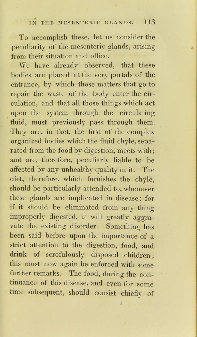 To accomplish these, let us consider the peculiarity of the mesenteric glands, arising from their situation and office. We have already observed, that these bodies are placed at the very portals of the entrance, by which those matters that go to repair the waste of the body enter the cir- culation, and that all those things which act upon the system through the circulating fluid, must previously pass through them. They are, in fact, the first of the complex organized bodies which the fluid chyle, sepa- rated from the food by digestion, meets with; and are, therefore, peculiarly liable to be affected by any unhealthy quality in it. The diet, therefore, which furnishes the chyle, should be particularly attended to, whenever these glands are implicated in disease; for if it should be eliminated from any thing improperly digested, it will greatly aggra- vate the existing disorder. Something has been said before upon the importance of a strict attention to the digestion, food, and drink of scrofulously disposed children; this must now again be enforced with some further remarks. The food, during the con- tinuance of this disease, and even for some time subsequent, should consist chiefly of