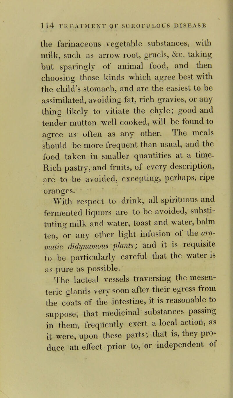 the farinaceous vegetable substances, with milk, such as arrow root, gruels, &c. taking but sparingly of animal food, and then choosing those kinds which agree best with the child's stomach, and are the easiest to be assimilated, avoiding fat, rich gravies, or any thing likely to vitiate the chyle; good and tender mutton well cooked, will be found to agree as often as any other. The meals should be more frequent than usual, and the food taken in smaller quantities at a time. Rich pastry, and fruits, of every description, are to be avoided, excepting, perhaps, ripe oranges. With respect to drink, all spirituous and fermented liquors are to be avoided, substi- tuting milk and water, toast and water, balm tea, or any other light infusion of the aro- matic didynamous plants; and it is requisite to be particularly careful that the water is as pure as possible. The lacteal vessels traversing the mesen- teric glands very soon after their egress from the coats of the intestine, it is reasonable to suppose, that medicinal substances passing in them, frequently exert a local action, as it were, upon these parts; that is, they pro- duce ati effect prior to, or independent of