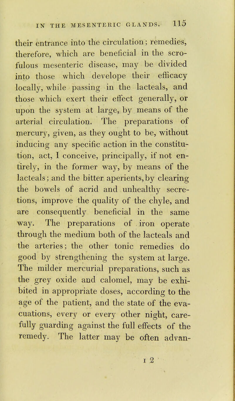 their entrance into the circulation; remedies, therefore, which are beneficial in the scro- fulous mesenteric disease, may be divided into those which develope their efficacy locally, while passing in the lacteals, and those which exert their effect generally, or upon the system at large, by means of the arterial circulation. The preparations of mercury, given, as they ought to be, without inducing any specific action in the constitu- tion, act, I conceive, principally, if not en- tirely, in the former way, by means of the lacteals; and the bitter aperients,by clearing the bowels of acrid and unhealthy secre- tions, improve the quality of the chyle, and are consequently beneficial in the same way. The preparations of iron operate through the medium both of the lacteals and the arteries; the other tonic remedies do good by strengthening the system at large. The milder mercurial preparations, such as the grey oxide and calomel, may be exhi- bited in appropriate doses, according to the age of the patient, and the state of the eva- cuations, every or every other night, care- fully guarding against the full effects of the remedy. The latter may be often advan- i 2
