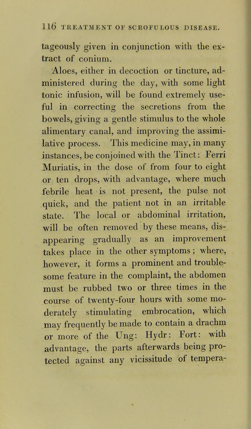 tageously given in conjunction with the ex- tract of conium. Aloes, either in decoction or tincture, ad- ministered during the day, with some light tonic infusion, will be found extremely use- ful in correcting the secretions from the bowels, giving a gentle stimulus to the whole alimentary canal, and improving the assimi- lative process. This medicine may, in many instances, be conjoined with the Tinct: Ferri Muriatis, in the dose of from four to eight or ten drops, with advantage, where much febrile heat is not present, the pulse not quick, and the patient not in an irritable state. The local or abdominal irritation, will be often removed by these means, dis- appearing gradually as an improvement takes place in the other symptoms; where, however, it forms a prominent and trouble- some feature in the complaint, the abdomen must be rubbed two or three times in the course of twenty-four hours with some mo- derately stimulating embrocation, which may frequently be made to contain a drachm or more of the Ung: Hydr: Fort: with advantage, the parts afterwards being pro- tected against any vicissitude of tempera-