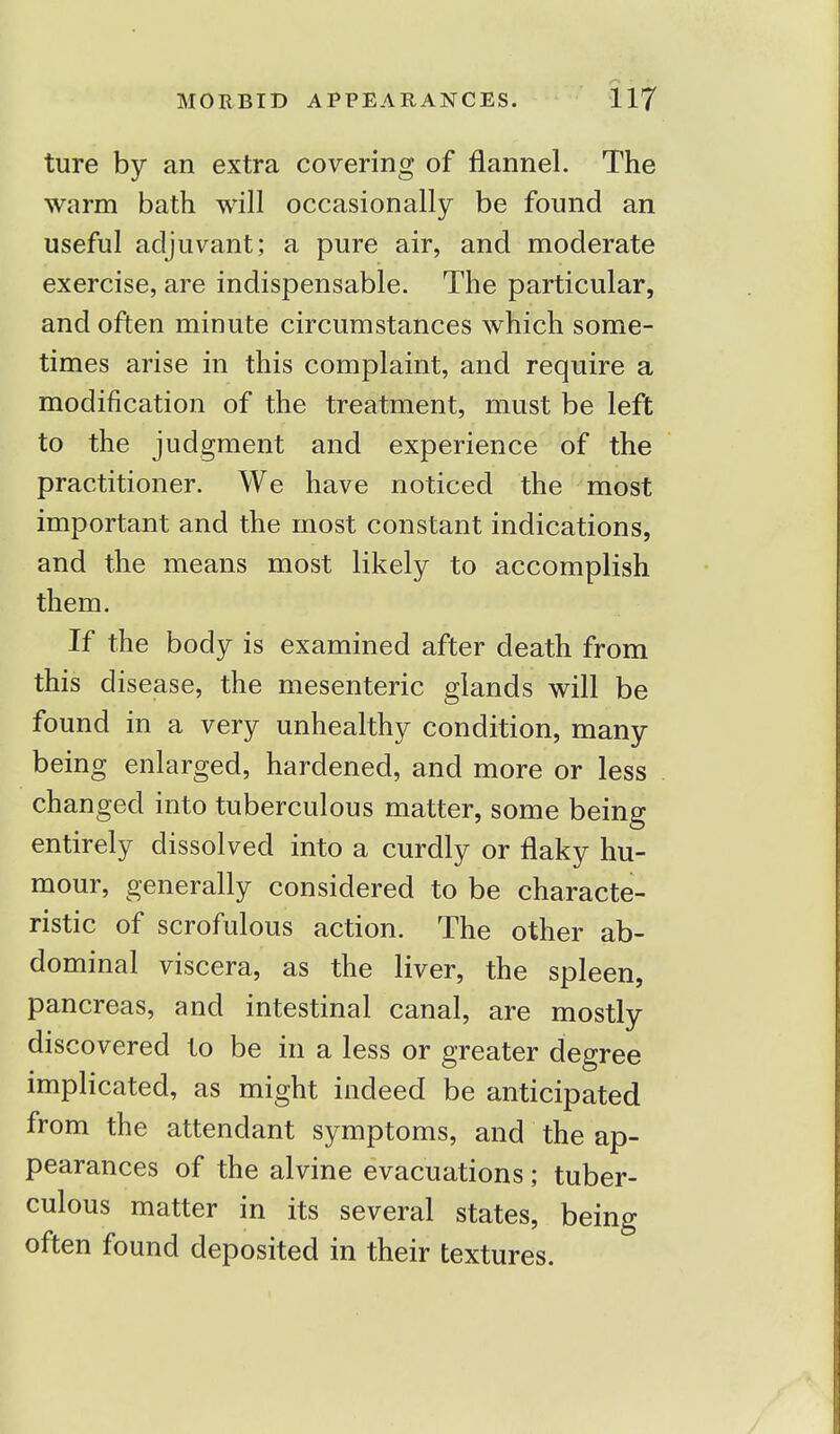 ture by an extra covering of flannel. The warm bath will occasionally be found an useful adjuvant; a pure air, and moderate exercise, are indispensable. The particular, and often minute circumstances which some- times arise in this complaint, and require a modification of the treatment, must be left to the judgment and experience of the practitioner. We have noticed the most important and the most constant indications, and the means most likely to accomplish them. If the body is examined after death from this disease, the mesenteric glands will be found in a very unhealthy condition, many being enlarged, hardened, and more or less changed into tuberculous matter, some being entirely dissolved into a curdly or flaky hu- mour, generally considered to be characte- ristic of scrofulous action. The other ab- dominal viscera, as the liver, the spleen, pancreas, and intestinal canal, are mostly discovered to be in a less or greater degree implicated, as might indeed be anticipated from the attendant symptoms, and the ap- pearances of the alvine evacuations ; tuber- culous matter in its several states, being often found deposited in their textures.