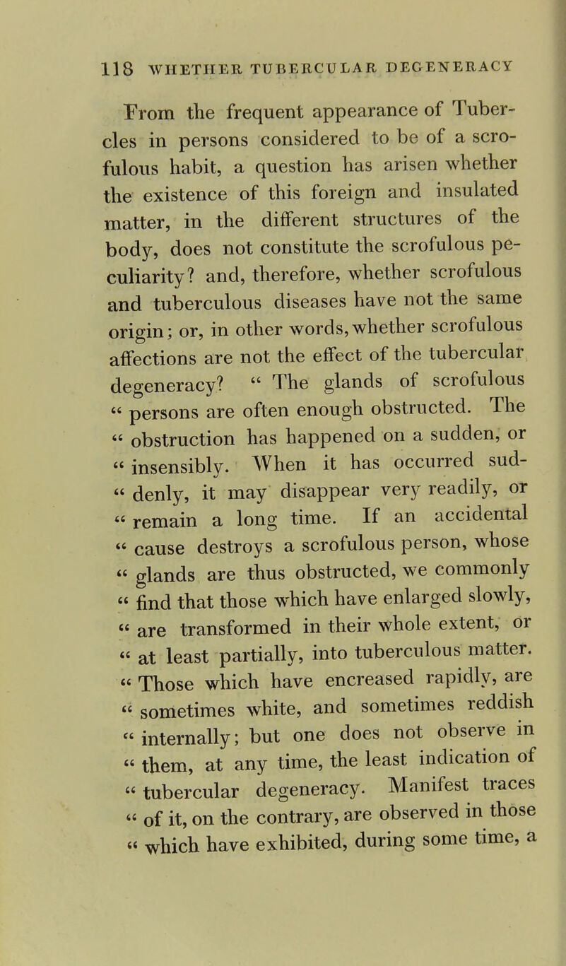 From the frequent appearance of Tuber- cles in persons considered to be of a scro- fulous habit, a question has arisen whether the existence of this foreign and insulated matter, in the different structures of the body, does not constitute the scrofulous pe- culiarity? and, therefore, whether scrofulous and tuberculous diseases have not the same origin; or, in other words,whether scrofulous affections are not the effect of the tubercular degeneracy?  The glands of scrofulous  persons are often enough obstructed. The « obstruction has happened on a sudden, or « insensibly. When it has occurred sud-  denly, it may disappear very readily, or  remain a long time. If an accidental  cause destroys a scrofulous person, whose « glands are thus obstructed, we commonly « find that those which have enlarged slowly,  are transformed in their whole extent, or « at least partially, into tuberculous matter. « Those which have encreased rapidly, are  sometimes white, and sometimes reddish internally; but one does not observe in « them, at any time, the least indication of tubercular degeneracy. Manifest traces  of it, on the contrary, are observed in those « which have exhibited, during some time, a