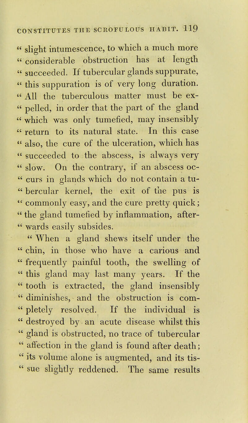  slight intumescence, to which a much more  considerable obstruction has at length  succeeded. If tubercular glands suppurate,  this suppuration is of very long duration.  All the tuberculous matter must be ex-  pelled, in order that the part of the gland  which was only tumefied, may insensibly  return to its natural state. In this case  also, the cure of the ulceration, which has  succeeded to the abscess, is always very  slow. On the contrary, if an abscess oc-  curs in glands which do not contain a tu-  bercular kernel, the exit of the pus is  commonly easy, and the cure pretty quick;  the gland tumefied by inflammation, after-  wards easily subsides.  When a gland shews itself under the  chin, in those who have a carious and  frequently painful tooth, the swelling of  this gland may last many years. If the  tooth is extracted, the gland insensibly  diminishes, and the obstruction is com-  pletely resolved. If the individual is  destroyed by an acute disease whilst this  gland is obstructed, no trace of tubercular  affection in the gland is found after death;  its volume alone is augmented, and its tis-  sue slightly reddened. The same results