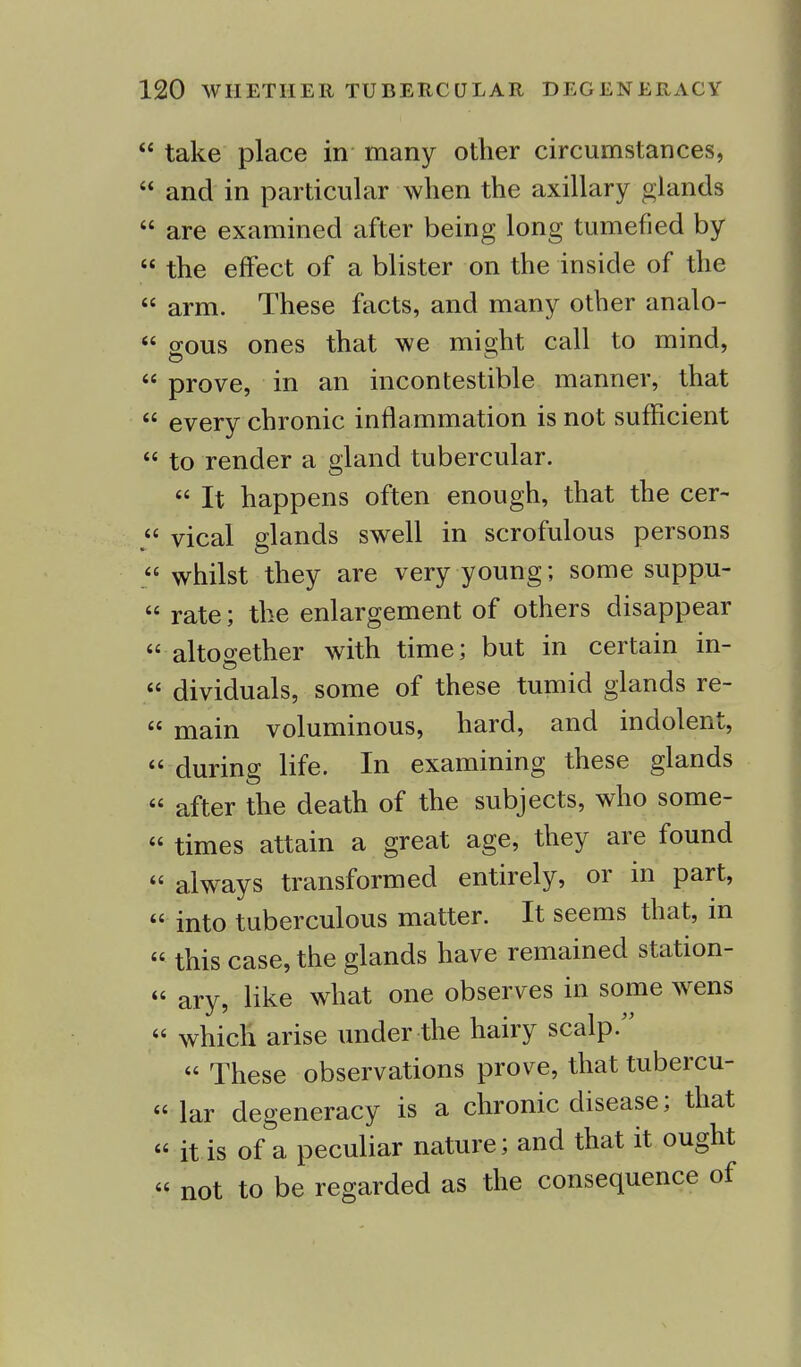  take place in many other circumstances,  and in particular when the axillary glands  are examined after being long tumefied by  the effect of a blister on the inside of the  arm. These facts, and many other analo-  o-ous ones that we mio;ht call to mind, 44 prove, in an incontestable manner, that  every chronic inflammation is not sufficient  to render a gland tubercular. 44 It happens often enough, that the cer- „ vical glands swell in scrofulous persons 44 whilst they are very young; some suppu- 44 rate; the enlargement of others disappear 44 altogether with time; but in certain in- 44 dividuals, some of these tumid glands re- 44 main voluminous, hard, and indolent, 44 during life. In examining these glands 44 after the death of the subjects, who some- 44 times attain a great age, they are found 44 always transformed entirely, or in part, 44 into tuberculous matter. It seems that, in 44 this case, the glands have remained station- 44 ary, like what one observes in some wens 44 which arise under the hairy scalp/' 44 These observations prove, that tubercu- 44 lar degeneracy is a chronic disease; that 44 it is of a peculiar nature; and that it ought 44 not to be regarded as the consequence of