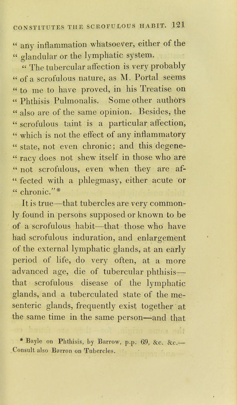  any inflammation whatsoever, either of the  glandular or the lymphatic system.  The tubercular affection is very probably  of a scrofulous nature, as M. Portal seems  to me to have proved, in his Treatise on  Phthisis Pulmonalis. Some other authors  also are of the same opinion. Besides, the  scrofulous taint is a particular affection,  which is not the effect of any inflammatory  state, not even chronic; and this degene-  racy does not shew itself in those who are  not scrofulous, even when they are af-  fected with a phlegmasy, either acute or  chronic.* It is true—that tubercles are very common- ly found in persons supposed or known to be of a scrofulous habit—that those who have had scrofulous induration, and enlargement of the external lymphatic glands, at an early period of life, do very often, at a more advanced age, die of tubercular phthisis— that scrofulous disease of the lymphatic glands, and a tuberculated state of the me- senteric glands, frequently exist together at the same time in the same person—and that * Bayle on Phthisis, by Barrow, p.p. 69, &c. &c.— Consult also Barron on Tubercles.