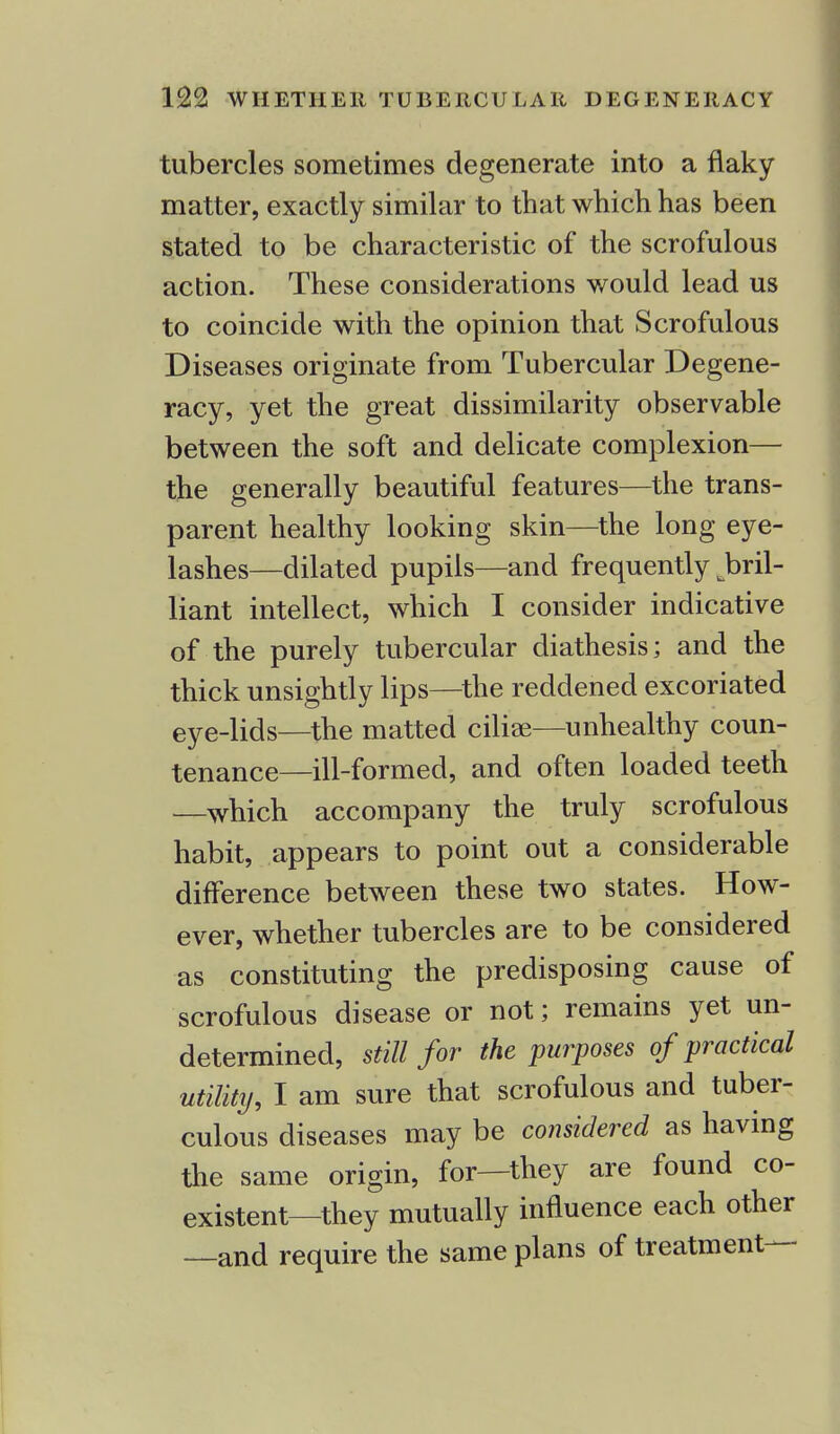 tubercles sometimes degenerate into a flaky matter, exactly similar to that which has been stated to be characteristic of the scrofulous action. These considerations would lead us to coincide with the opinion that Scrofulous Diseases originate from Tubercular Degene- racy, yet the great dissimilarity observable between the soft and delicate complexion— the generally beautiful features—the trans- parent healthy looking skin—the long eye- lashes—dilated pupils—and frequently ^bril- liant intellect, which I consider indicative of the purely tubercular diathesis; and the thick unsightly lips—the reddened excoriated eye-lids—the matted ciliae—unhealthy coun- tenance—ill-formed, and often loaded teeth —which accompany the truly scrofulous habit, appears to point out a considerable difference between these two states. How- ever, whether tubercles are to be considered as constituting the predisposing cause of scrofulous disease or not; remains yet un- determined, still for the purposes of practical utility, I am sure that scrofulous and tuber- culous diseases may be considered as having the same origin, for—they are found co- existent—they mutually influence each other —and require the same plans of treatment—