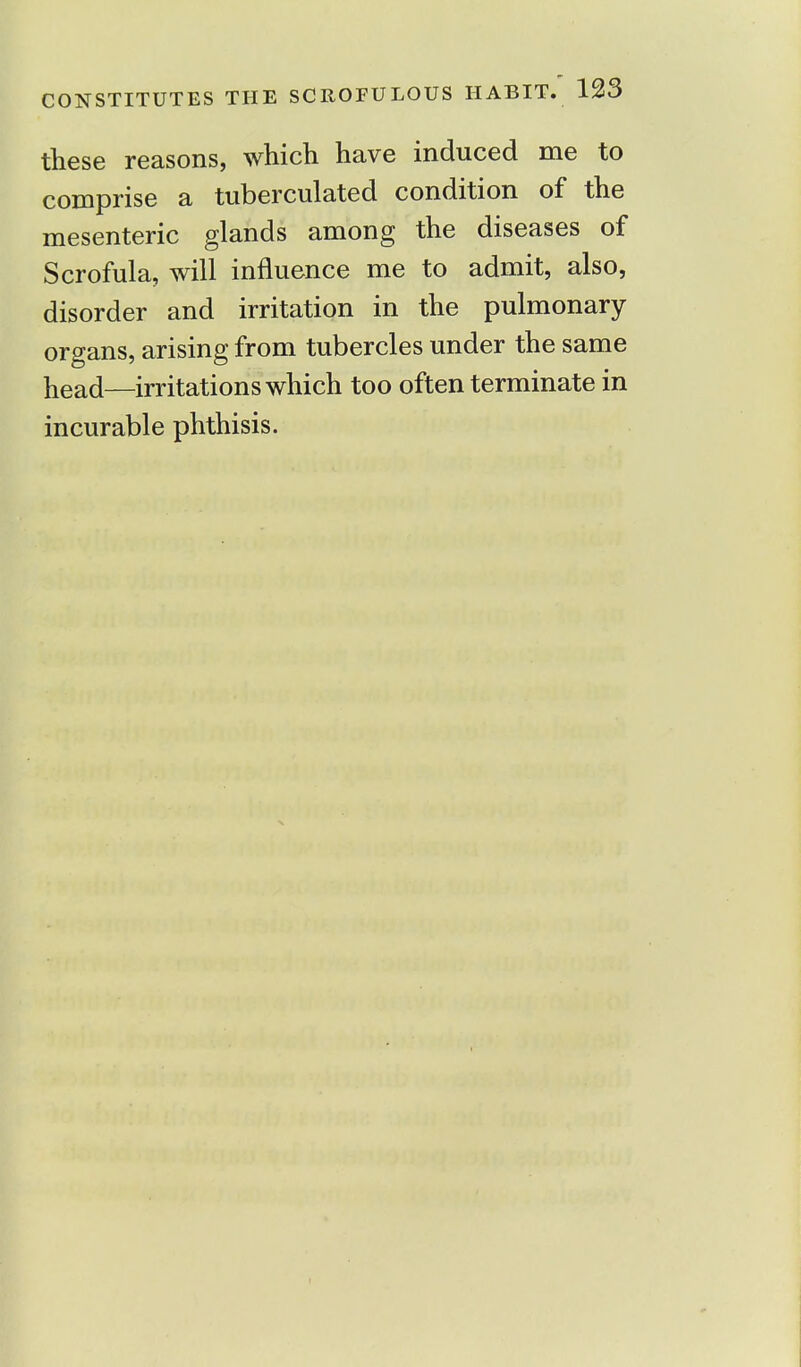 these reasons, which have induced me to comprise a tuberculated condition of the mesenteric glands among the diseases of Scrofula, will influence me to admit, also, disorder and irritation in the pulmonary- organs, arising from tubercles under the same head—irritations which too often terminate in incurable phthisis.