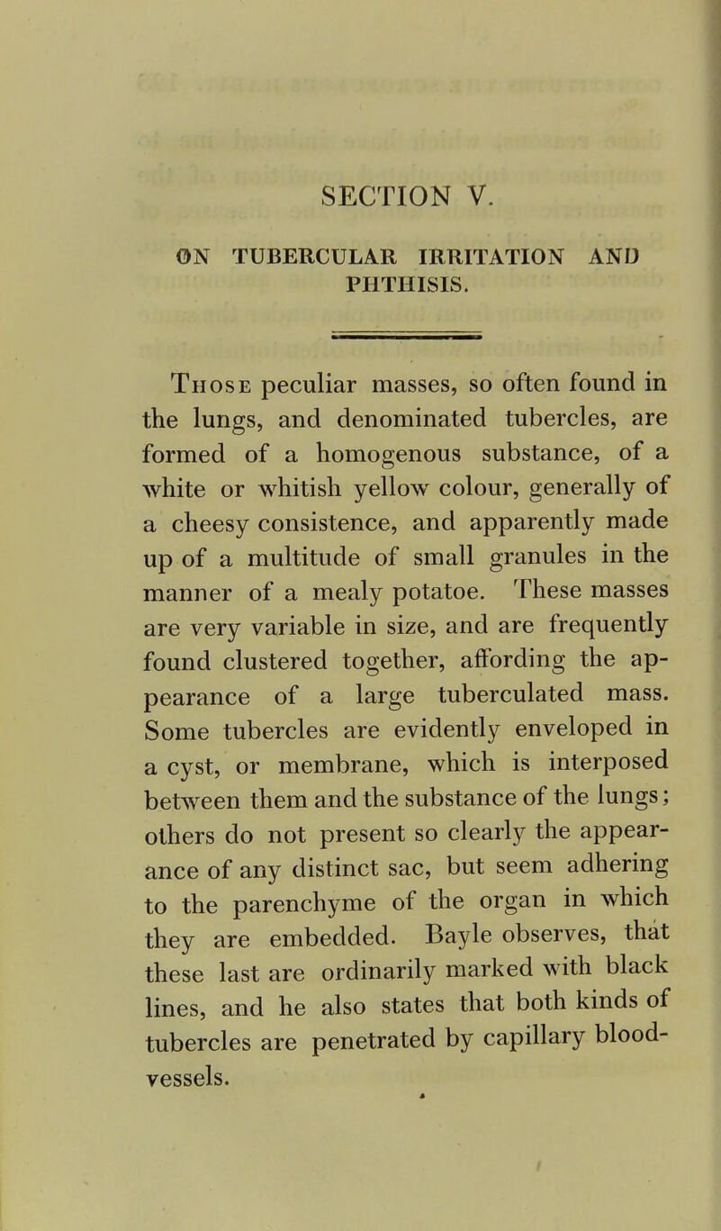 ON TUBERCULAR IRRITATION AND PHTHISIS. Those peculiar masses, so often found in the lungs, and denominated tubercles, are formed of a homogenous substance, of a white or whitish yellow colour, generally of a cheesy consistence, and apparently made up of a multitude of small granules in the manner of a mealy potatoe. These masses are very variable in size, and are frequently found clustered together, affording the ap- pearance of a large tuberculated mass. Some tubercles are evidently enveloped in a cyst, or membrane, which is interposed between them and the substance of the lungs; others do not present so clearly the appear- ance of any distinct sac, but seem adhering to the parenchyme of the organ in which they are embedded. Bayle observes, that these last are ordinarily marked with black lines, and he also states that both kinds of tubercles are penetrated by capillary blood- vessels.