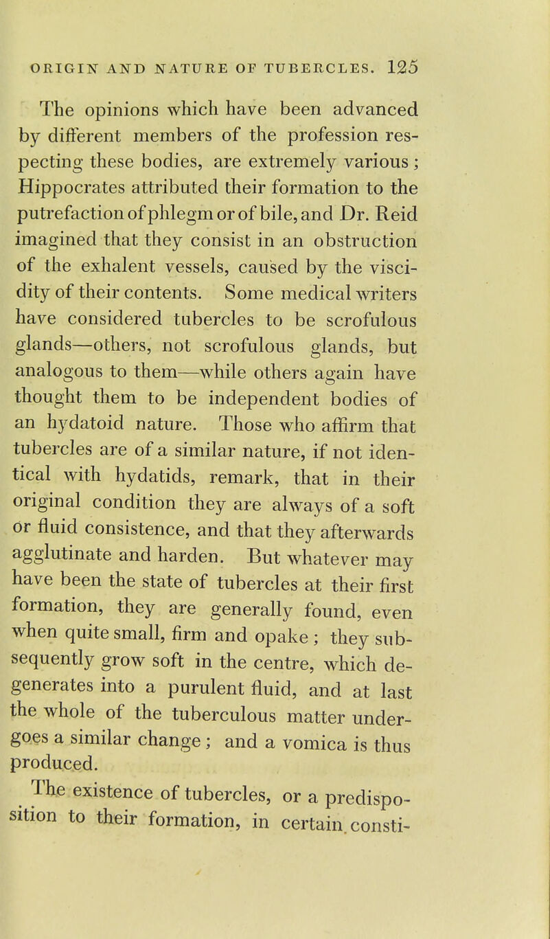 The opinions which have been advanced by different members of the profession res- pecting these bodies, are extremely various ; Hippocrates attributed their formation to the putrefaction of phlegm or of bile, and Dr. Reid imagined that they consist in an obstruction of the exhalent vessels, caused by the visci- dity of their contents. Some medical writers have considered tubercles to be scrofulous glands—others, not scrofulous glands, but analogous to them—while others again have thought them to be independent bodies of an hydatoid nature. Those who affirm that tubercles are of a similar nature, if not iden- tical with hydatids, remark, that in their original condition they are always of a soft or fluid consistence, and that they afterwards agglutinate and harden. But whatever may have been the state of tubercles at their first formation, they are generally found, even when quite small, firm and opake ; they sub- sequently grow soft in the centre, which de- generates into a purulent fluid, and at last the whole of the tuberculous matter under- goes a similar change; and a vomica is thus produced. The existence of tubercles, or a predispo- sition to their formation, in certain, consti-