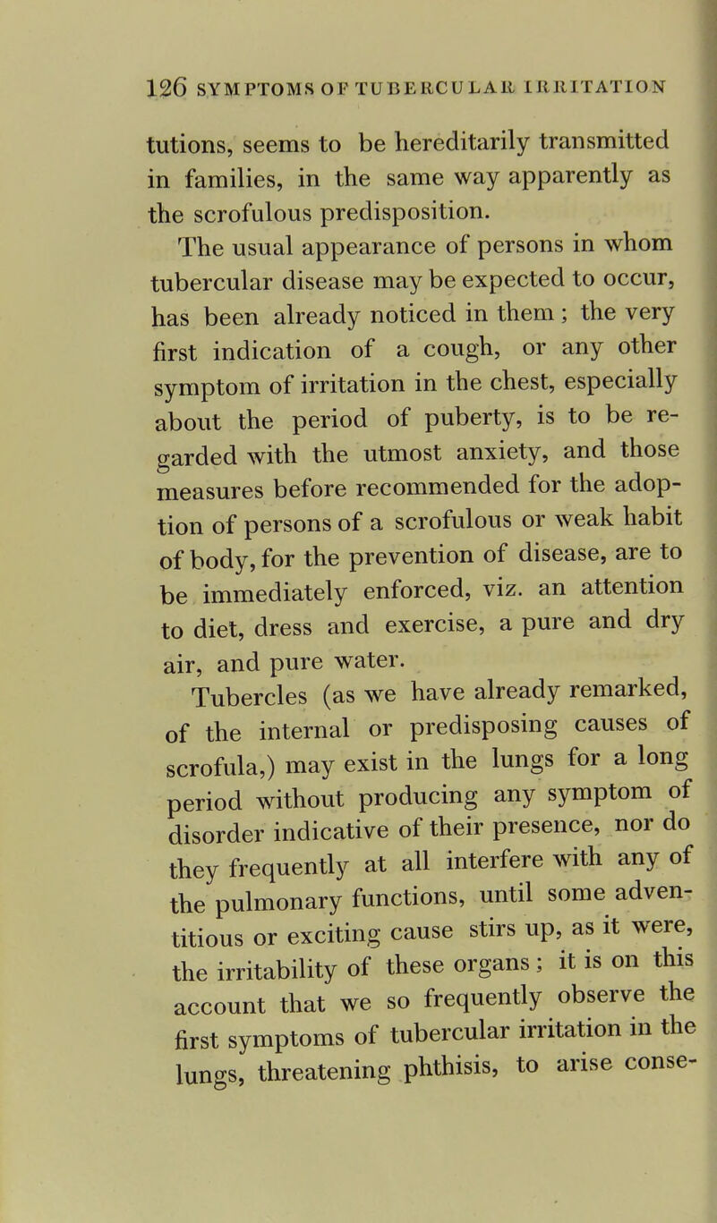 tutions, seems to be hereditarily transmitted in families, in the same way apparently as the scrofulous predisposition. The usual appearance of persons in whom tubercular disease may be expected to occur, has been already noticed in them ; the very first indication of a cough, or any other symptom of irritation in the chest, especially about the period of puberty, is to be re- garded with the utmost anxiety, and those measures before recommended for the adop- tion of persons of a scrofulous or weak habit of body, for the prevention of disease, are to be immediately enforced, viz. an attention to diet, dress and exercise, a pure and dry air, and pure water. Tubercles (as we have already remarked, of the internal or predisposing causes of scrofula,) may exist in the lungs for a long period without producing any symptom of disorder indicative of their presence, nor do they frequently at all interfere with any of the pulmonary functions, until some adven- titious or exciting cause stirs up, as it were, the irritability of these organs; it is on this account that we so frequently observe the first symptoms of tubercular irritation in the lungs, threatening phthisis, to arise conse-