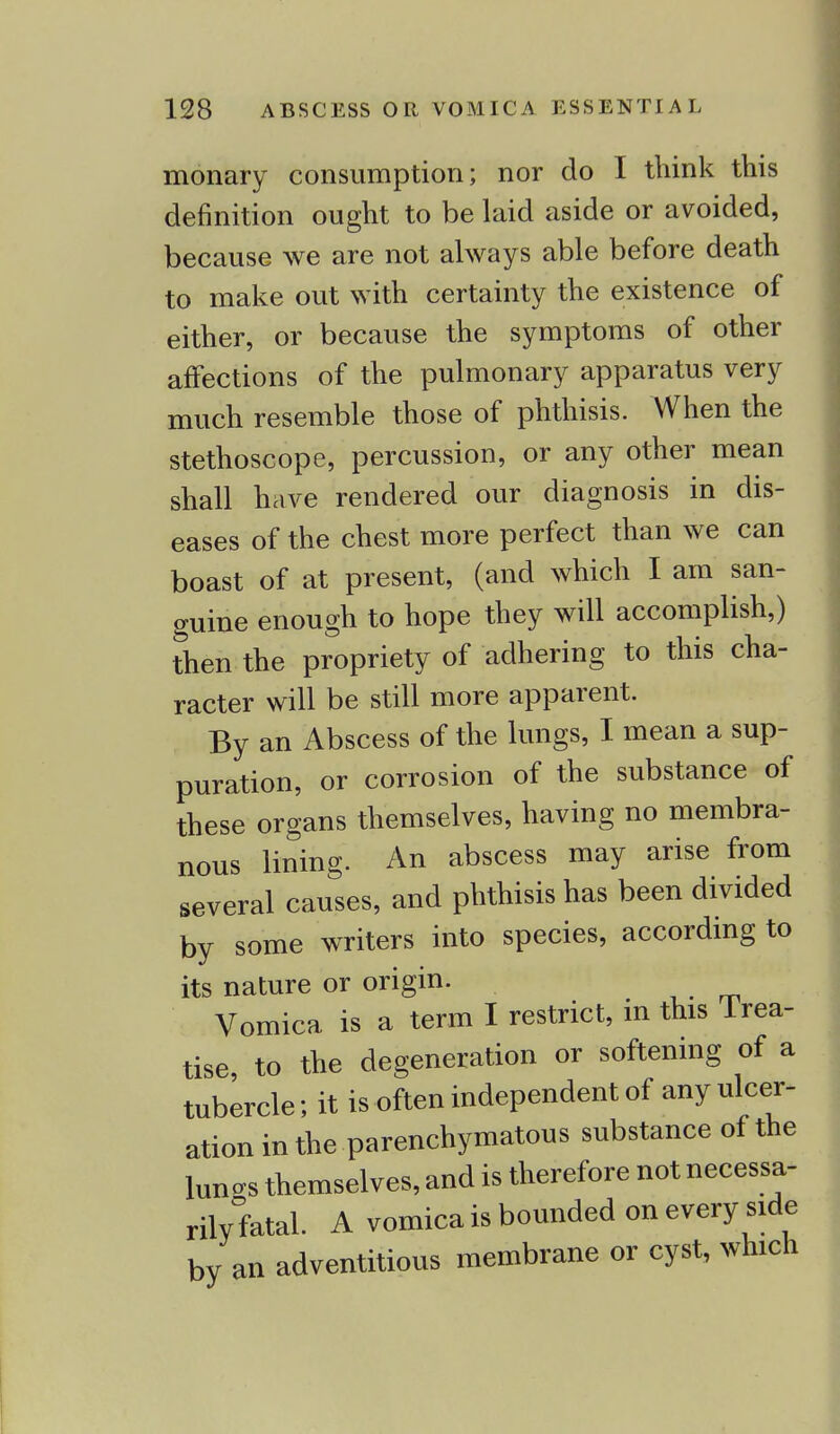 monary consumption; nor do I think this definition ought to be laid aside or avoided, because we are not always able before death to make out with certainty the existence of either, or because the symptoms of other affections of the pulmonary apparatus very much resemble those of phthisis. When the stethoscope, percussion, or any other mean shall have rendered our diagnosis in dis- eases of the chest more perfect than we can boast of at present, (and which I am san- guine enough to hope they will accomplish,) then the propriety of adhering to this cha- racter will be still more apparent. By an Abscess of the lungs, I mean a sup- puration, or corrosion of the substance of these organs themselves, having no membra- nous lining. An abscess may arise from several causes, and phthisis has been divided by some writers into species, according to its nature or origin. Vomica is a term I restrict, m this Irea- tise, to the degeneration or softening of a tubercle; it is often independent of any ulcer- ation in the parenchymatous substance of the luncs themselves, and is therefore not necessa- rily fatal. A vomica is bounded on every side by an adventitious membrane or cyst, which