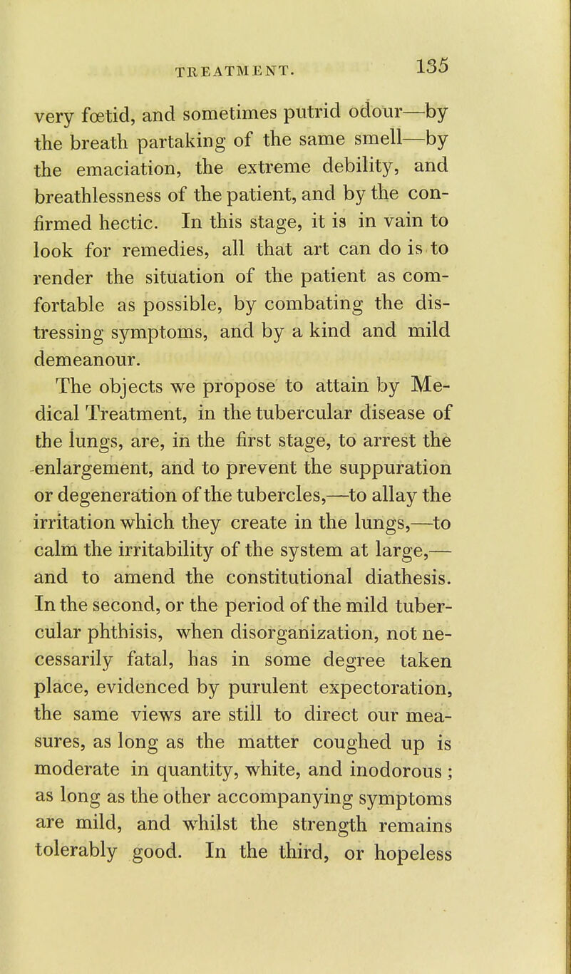 TREATMENT. very foetid, and sometimes putrid odour—by the breath partaking of the same smell—by the emaciation, the extreme debility, and breathlessness of the patient, and by the con- firmed hectic. In this stage, it is in vain to look for remedies, all that art can do is to render the situation of the patient as com- fortable as possible, by combating the dis- tressing symptoms, and by a kind and mild demeanour. The objects we propose to attain by Me- dical Treatment, in the tubercular disease of the iungs, are, in the first stage, to arrest the enlargement, and to prevent the suppuration or degeneration of the tubercles,—to allay the irritation which they create in the lungs,—to calm the irritability of the system at large,— and to amend the constitutional diathesis. In the second, or the period of the mild tuber- cular phthisis, when disorganization, not ne- cessarily fatal, has in some degree taken place, evidenced by purulent expectoration, the same views are still to direct our mea- sures, as long as the matter coughed up is moderate in quantity, white, and inodorous ; as long as the other accompanying symptoms are mild, and whilst the strength remains tolerably good. In the third, or hopeless