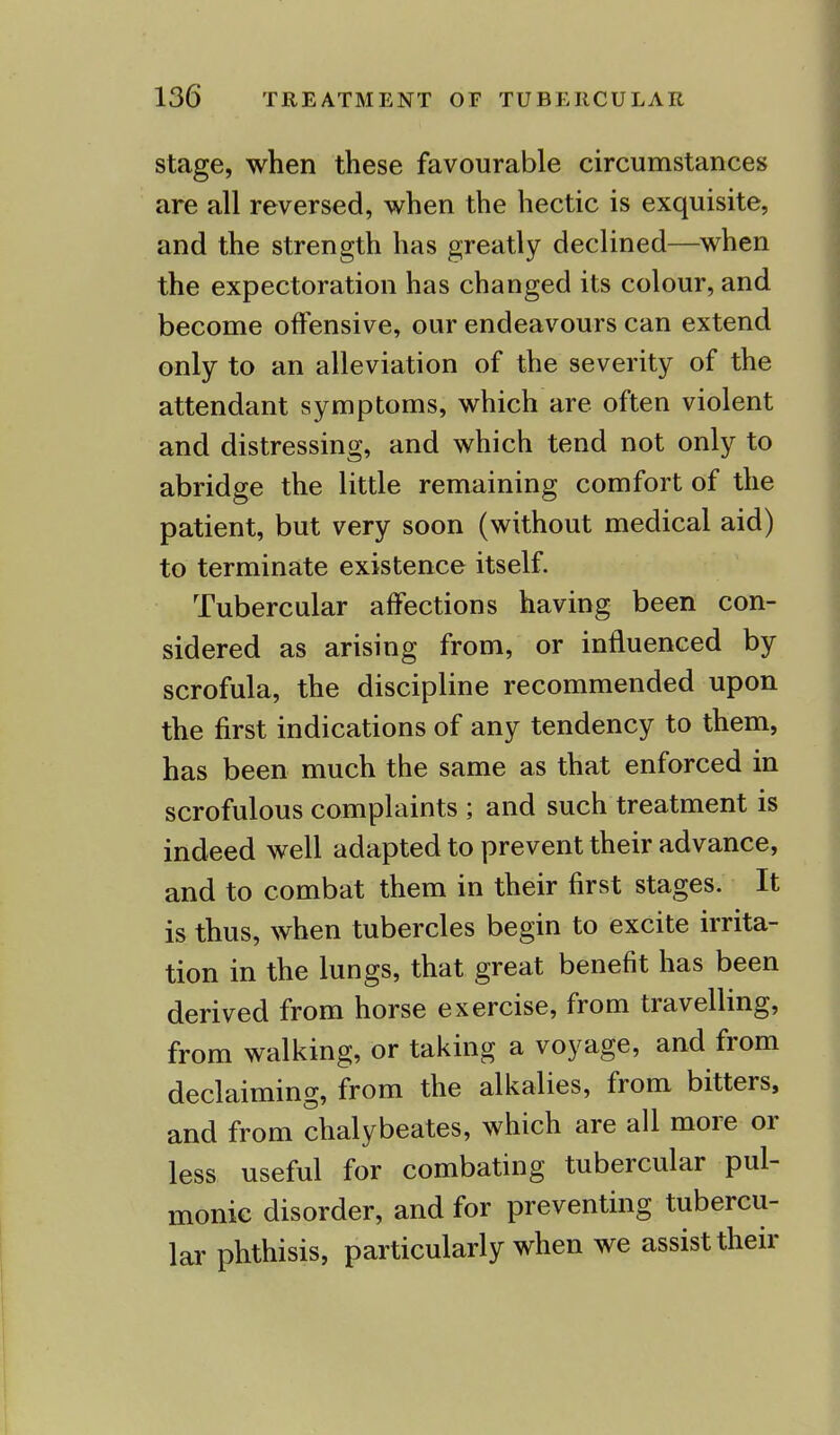 stage, when these favourable circumstances are all reversed, when the hectic is exquisite, and the strength has greatly declined—when the expectoration has changed its colour, and become offensive, our endeavours can extend only to an alleviation of the severity of the attendant symptoms, which are often violent and distressing, and which tend not only to abridge the little remaining comfort of the patient, but very soon (without medical aid) to terminate existence itself. Tubercular affections having been con- sidered as arising from, or influenced by scrofula, the discipline recommended upon the first indications of any tendency to them, has been much the same as that enforced in scrofulous complaints ; and such treatment is indeed well adapted to prevent their advance, and to combat them in their first stages. It is thus, when tubercles begin to excite irrita- tion in the lungs, that great benefit has been derived from horse exercise, from travelling, from walking, or taking a voyage, and from declaiming, from the alkalies, from bitters, and from chalybeates, which are all more or less useful for combating tubercular pul- monic disorder, and for preventing tubercu- lar phthisis, particularly when we assist their