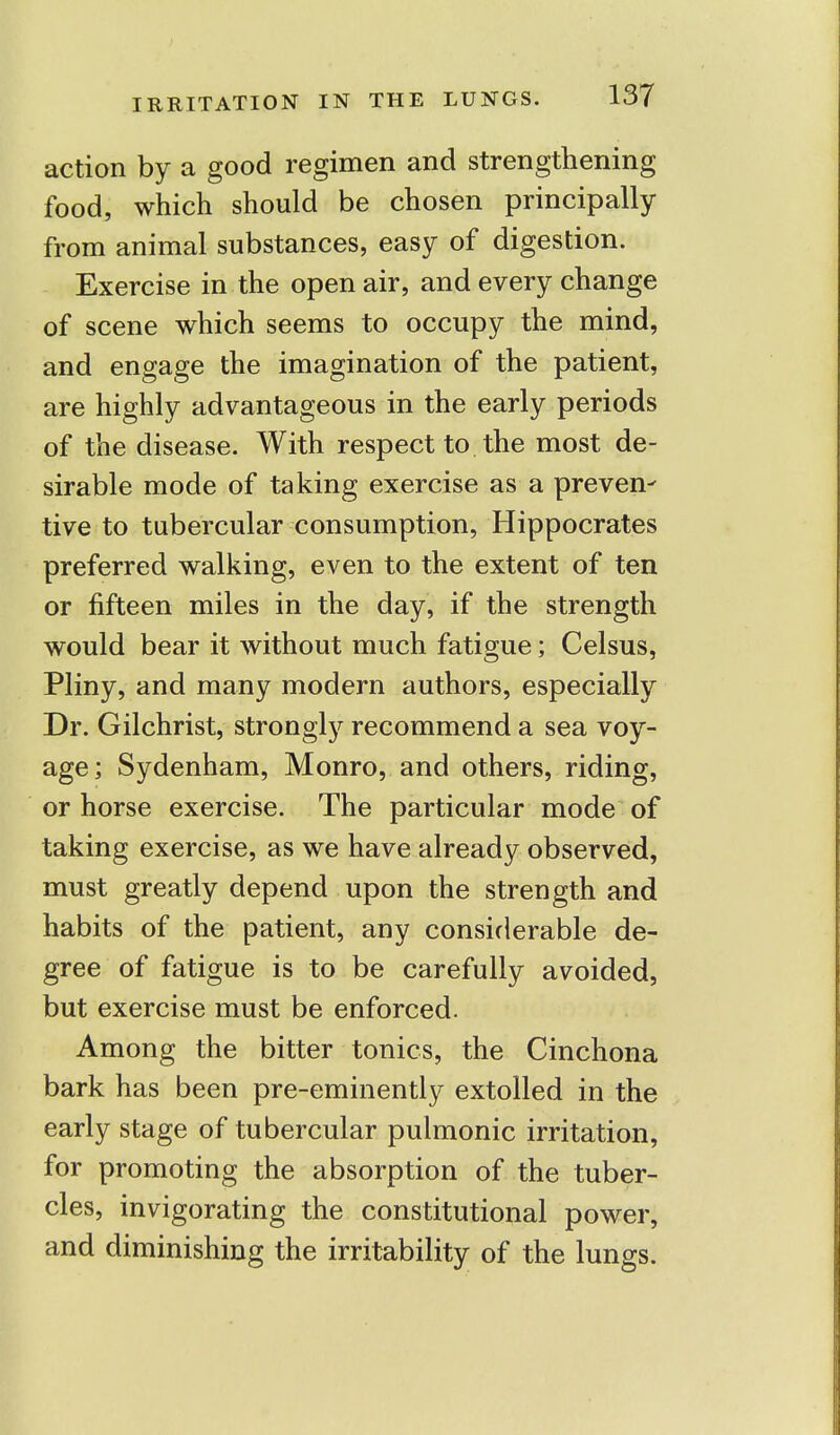 action by a good regimen and strengthening food, which should be chosen principally from animal substances, easy of digestion. Exercise in the open air, and every change of scene which seems to occupy the mind, and engage the imagination of the patient, are highly advantageous in the early periods of the disease. With respect to the most de- sirable mode of taking exercise as a preven- tive to tubercular consumption, Hippocrates preferred walking, even to the extent of ten or fifteen miles in the day, if the strength would bear it without much fatigue; Celsus, Pliny, and many modern authors, especially Dr. Gilchrist, strongly recommend a sea voy- age; Sydenham, Monro, and others, riding, or horse exercise. The particular mode of taking exercise, as we have already observed, must greatly depend upon the strength and habits of the patient, any considerable de- gree of fatigue is to be carefully avoided, but exercise must be enforced. Among the bitter tonics, the Cinchona bark has been pre-eminently extolled in the early stage of tubercular pulmonic irritation, for promoting the absorption of the tuber- cles, invigorating the constitutional power, and diminishing the irritability of the lungs.