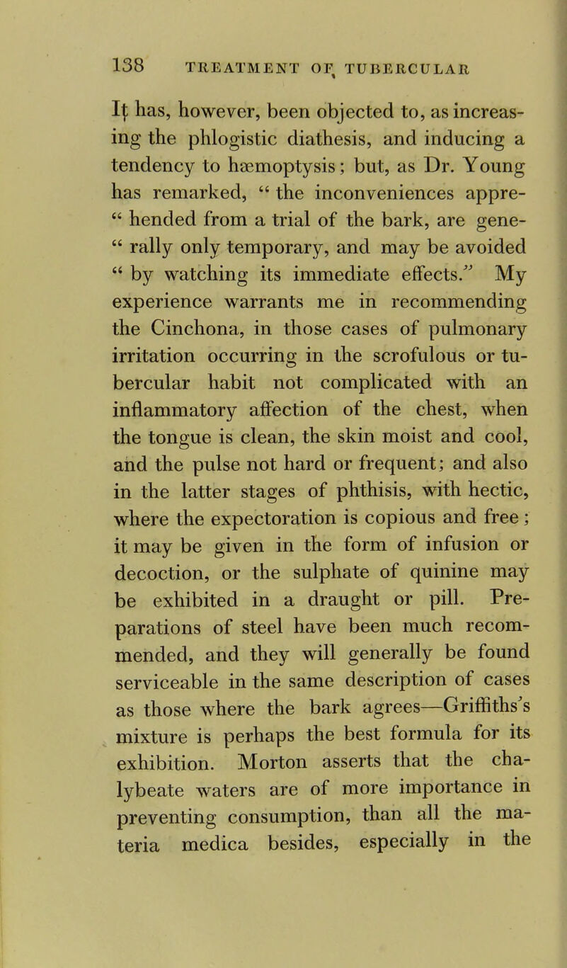 I\ has, however, been objected to, as increas- ing the phlogistic diathesis, and inducing a tendency to haemoptysis; but, as Dr. Young has remarked,  the inconveniences appre-  hended from a trial of the bark, are gene-  rally only temporary, and may be avoided  by watching its immediate effects/' My experience warrants me in recommending the Cinchona, in those cases of pulmonary irritation occurring in the scrofulous or tu- bercular habit not complicated with an inflammatory affection of the chest, when the tongue is clean, the skin moist and cool, and the pulse not hard or frequent; and also in the latter stages of phthisis, with hectic, where the expectoration is copious and free; it may be given in the form of infusion or decoction, or the sulphate of quinine may be exhibited in a draught or pill. Pre- parations of steel have been much recom- mended, and they will generally be found serviceable in the same description of cases as those where the bark agrees—Griffiths's mixture is perhaps the best formula for its exhibition. Morton asserts that the cha- lybeate waters are of more importance in preventing consumption, than all the ma- teria medica besides, especially in the