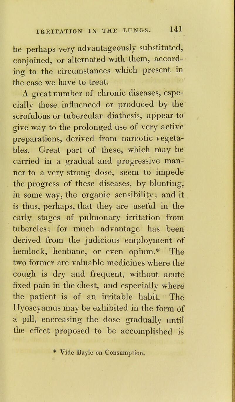 be perhaps very advantageously substituted, conjoined, or alternated with them, accord- ing to the circumstances which present in the case we have to treat. A great number of chronic diseases, espe- cially those influenced or produced by the scrofulous or tubercular diathesis, appear to give way to the prolonged use of very active preparations, derived from narcotic vegeta- bles. Great part of these, which may be carried in a gradual and progressive man- ner to a very strong dose, seem to impede the progress of these diseases, by blunting, in some way, the organic sensibility; and it is thus, perhaps, that they are useful in the early stages of pulmonary irritation from tubercles; for much advantage has been derived from the judicious employment of hemlock, henbane, or even opium.* The two former are valuable medicines where the cough is dry and frequent, without acute fixed pain in the chest, and especially where the patient is of an irritable habit. The Hyoscyamus may be exhibited in the form of a pill, encreasing the dose gradually until the effect proposed to be accomplished is