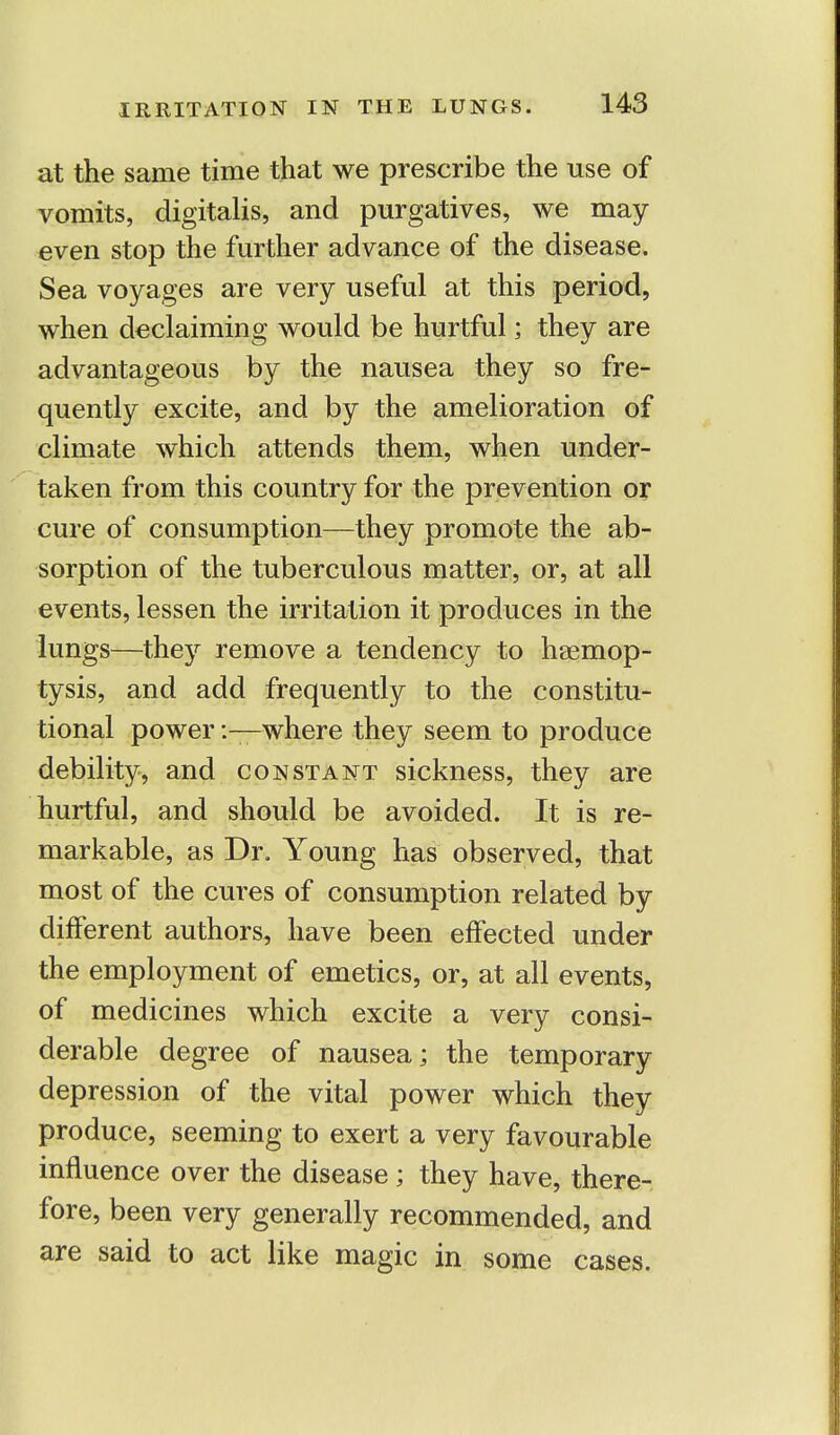 at the same time that we prescribe the use of vomits, digitalis, and purgatives, we may- even stop the further advance of the disease. Sea voyages are very useful at this period, when declaiming would be hurtful; they are advantageous by the nausea they so fre- quently excite, and by the amelioration of climate which attends them, when under- taken from this country for the prevention or cure of consumption—they promote the ab- sorption of the tuberculous matter, or, at all events, lessen the irritation it produces in the lungs—they remove a tendency to haemop- tysis, and add frequently to the constitu- tional power -.—where they seem to produce debility, and constant sickness, they are hurtful, and should be avoided. It is re- markable, as Dr. Young has observed, that most of the cures of consumption related by different authors, have been effected under the employment of emetics, or, at all events, of medicines which excite a very consi- derable degree of nausea; the temporary depression of the vital power which they produce, seeming to exert a very favourable influence over the disease; they have, there- fore, been very generally recommended, and are said to act like magic in some cases.