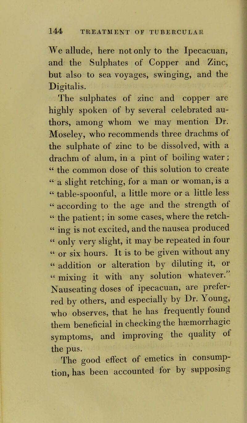 We allude, here not only to the Ipecacuan, and the Sulphates of Copper and Zinc, but also to sea voyages, swinging, and the Digitalis. The sulphates of zinc and copper are highly spoken of by several celebrated au- thors, among whom we may mention Dr. Moseley, who recommends three drachms of the sulphate of zinc to be dissolved, with a drachm of alum, in a pint of boiling water;  the common dose of this solution to create  a slight retching, for a man or woman, is a  table-spoonful, a little more or a little less  according to the age and the strength of  the patient; in some cases, where the retch-  ing is not excited, and the nausea produced  only very slight, it may be repeated in four  or six hours. It is to be given without any  addition or alteration by diluting it, or  mixing it with any solution whatever. Nauseating doses of ipecacuan, are prefer- red by others, and especially by Dr. Young, who observes, that he has frequently found them beneficial in checking the hemorrhagic symptoms, and improving the quality of the pus. The good effect of emetics in consump- tion, has been accounted for by supposing