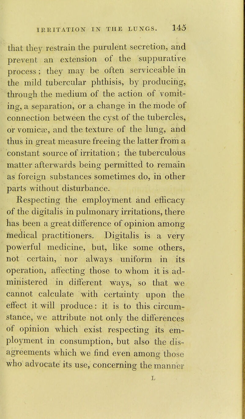 that they restrain the purulent secretion, and prevent an extension of the suppurative process ; they may be often serviceable in the mild tubercular phthisis, by producing, through the medium of the action of vomit- ing, a separation, or a change in the mode of connection between the cyst of the tubercles, or vomicae, and the texture of the lung, and thus in great measure freeing the latter from a constant source of irritation; the tuberculous matter afterwards being permitted to remain as foreign substances sometimes do, in other parts without disturbance. Respecting the employment and efficacy of the digitalis in pulmonary irritations, there has been a great difference of opinion among medical practitioners. Digitalis is a very powerful medicine, but, like some others, not certain, nor always uniform in its operation, affecting those to whom it is ad- ministered in different ways, so that we cannot calculate with certainty upon the effect it will produce: it is to this circum- stance, we attribute not only the differences of opinion which exist respecting its em- ployment in consumption, but also the dis- agreements which we find even among those who advocate its use, concerning the manner L
