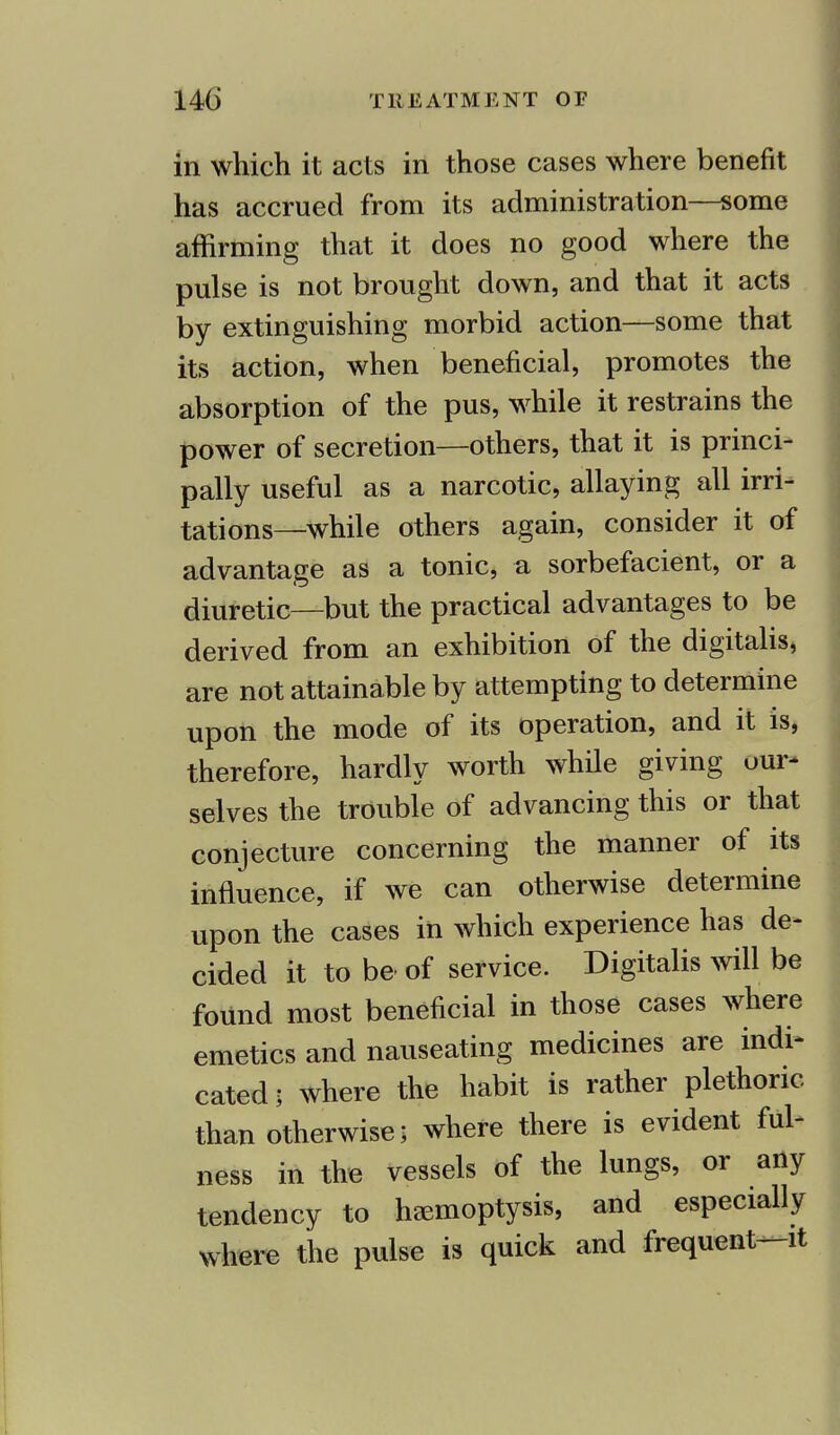 in which it acts in those cases where benefit has accrued from its administration—some affirming that it does no good where the pulse is not brought down, and that it acts by extinguishing morbid action—some that its action, when beneficial, promotes the absorption of the pus, while it restrains the power of secretion—others, that it is princi- pally useful as a narcotic, allaying all irri- tations—while others again, consider it of advantage as a tonic, a sorbefacient, or a diuretic—but the practical advantages to be derived from an exhibition of the digitalis, are not attainable by attempting to determine upon the mode of its operation, and it is, therefore, hardly worth while giving our- selves the trouble of advancing this or that conjecture concerning the manner of its influence, if we can otherwise determine upon the cases in which experience has de- cided it to be of service. Digitalis will be found most beneficial in those cases where emetics and nauseating medicines are indi- cated; where the habit is rather plethoric than otherwise; where there is evident ful- ness in the vessels of the lungs, or any tendency to haemoptysis, and especially where the pulse is quick and frequent—it