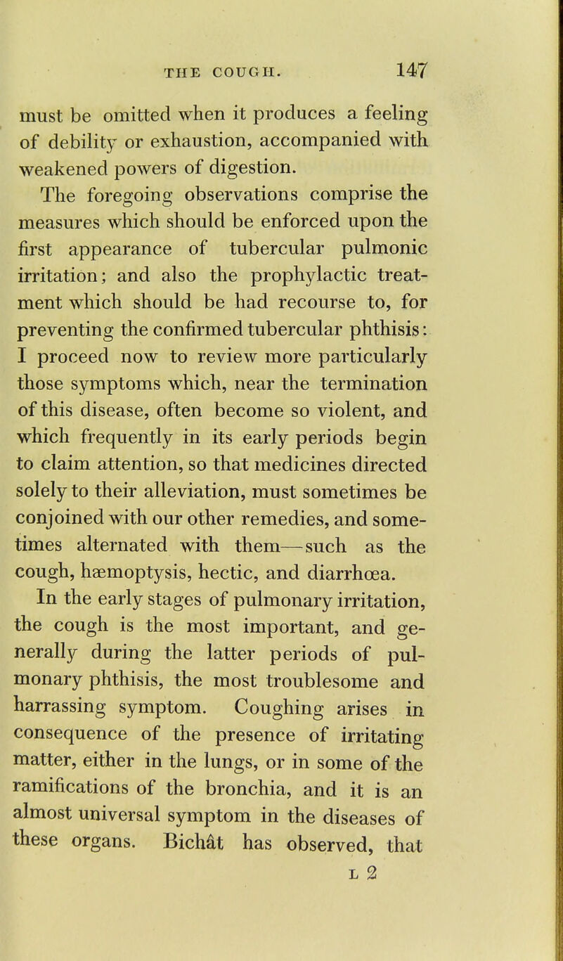 must be omitted when it produces a feeling of debility or exhaustion, accompanied with weakened powers of digestion. The foregoing observations comprise the measures which should be enforced upon the first appearance of tubercular pulmonic irritation; and also the prophylactic treat- ment which should be had recourse to, for preventing the confirmed tubercular phthisis: I proceed now to review more particularly those symptoms which, near the termination of this disease, often become so violent, and which frequently in its early periods begin to claim attention, so that medicines directed solely to their alleviation, must sometimes be conjoined with our other remedies, and some- times alternated with them—such as the cough, haemoptysis, hectic, and diarrhoea. In the early stages of pulmonary irritation, the cough is the most important, and ge- nerally during the latter periods of pul- monary phthisis, the most troublesome and harrassing symptom. Coughing arises in consequence of the presence of irritating matter, either in the lungs, or in some of the ramifications of the bronchia, and it is an almost universal symptom in the diseases of these organs. Bichat has observed, that l 2