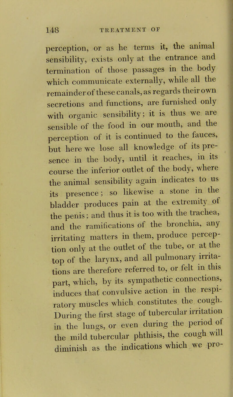 perception, or as he terms it, the animal sensibility, exists only at the entrance and termination of those passages in the body which communicate externally, while all the remainder of these canals, as regards their own secretions and functions, are furnished only with organic sensibility; it is thus we are sensible of the food in our mouth, and the perception of it is continued to the fauces, but here we lose all knowledge of its pre- sence in the body, until it reaches, in its course the inferior outlet of the body, where the animal sensibility again indicates to us its presence; so likewise a stone in the bladder produces pain at the extremity of the penis; and thus it is too with the trachea, and the ramifications of the bronchia, any irritating matters in them, produce percep- tion only at the outlet of the tube, or at the top of the larynx, and all pulmonary irrita- tions are therefore referred to, or felt in this part, which, by its sympathetic connections, induces that convulsive action in the respi- ratory muscles which constitutes the cough. During the first stage of tubercular irritation in the lungs, or even during the period of the mild tubercular phthisis, the cough will diminish as the indications which we pro-