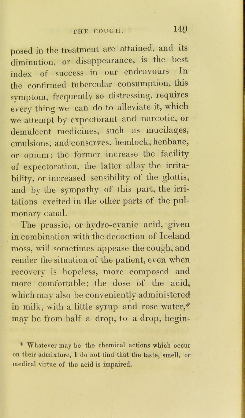 posed in the treatment are attained, and its diminution, or disappearance, is the best index of success in our endeavours In the confirmed tubercular consumption, this symptom, frequently so distressing, requires every thing we can do to alleviate it, which we attempt by expectorant and narcotic, or demulcent medicines, such as mucilages, emulsions, and conserves, hemlock, henbane, or opium; the former increase the facility of expectoration, the latter allay the irrita- bility, or increased sensibility of the glottis, and by the sympathy of this part, the irri- tations excited in the other parts of the pul- monary canal. The prussic, or hydro-cyanic acid, given in combination with the decoction of Iceland moss, will sometimes appease the cough, and render the situation of the patient, even when recovery is hopeless, more composed and more comfortable; the dose of the acid, which may also be conveniently administered in milk, with a little syrup and rose water,* may be from half a drop, to a drop, begin- * Whatever may be the chemical actions which occur on their admixture, I do not find that the taste, smell, or medical virtue of the acid is impaired.