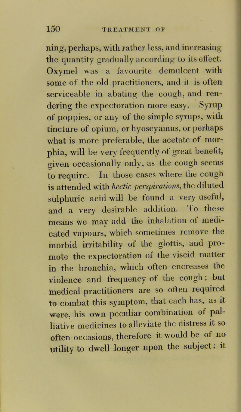 ning, perhaps, with rather less, and increasing the quantity gradually according to its effect. Oxymel was a favourite demulcent with some of the old practitioners, and it is often serviceable in abating the cough, and ren- dering the expectoration more easy. Syrup of poppies, or any of the simple syrups, with tincture of opium, or hyoscyamus, or perhaps what is more preferable, the acetate of mor- phia, will be very frequently of great benefit, given occasionally only, as the cough seems to require. In those cases where the cough is attended with hectic perspirations, the diluted sulphuric acid will be found a very useful, and a very desirable addition. To these means we may add the inhalation of medi- cated vapours, which sometimes remove the morbid irritability of the glottis, and pro- mote the expectoration of the viscid matter in the bronchia, which often encreases the violence and frequency of the cough; but medical practitioners are so often required to combat this symptom, that each has, as it were, his own peculiar combination of pal- liative medicines to alleviate the distress it so often occasions, therefore it would be of no utility to dwell longer upon the subject; it
