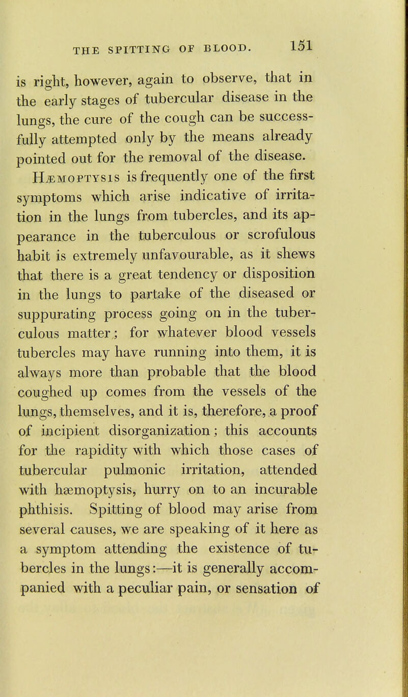 is right, however, again to observe, that in the early stages of tubercular disease in the lungs, the cure of the cough can be success- fully attempted only by the means already pointed out for the removal of the disease. Hemoptysis is frequently one of the first symptoms which arise indicative of irrita- tion in the lungs from tubercles, and its ap- pearance in the tuberculous or scrofulous habit is extremely unfavourable, as it shews that there is a great tendency or disposition in the lungs to partake of the diseased or suppurating process going on in the tuber- culous matter ; for whatever blood vessels tubercles may have running into them, it is always more than probable that the blood coughed up comes from the vessels of the lungs, themselves, and it is, therefore, a proof of incipient disorganization; this accounts for the rapidity with which those cases of tubercular pulmonic irritation, attended with haemoptysis, hurry on to an incurable phthisis. Spitting of blood may arise from several causes, we are speaking of it here as a symptom attending the existence of tu- bercles in the lungs:—it is generally accom- panied with a peculiar pain, or sensation of