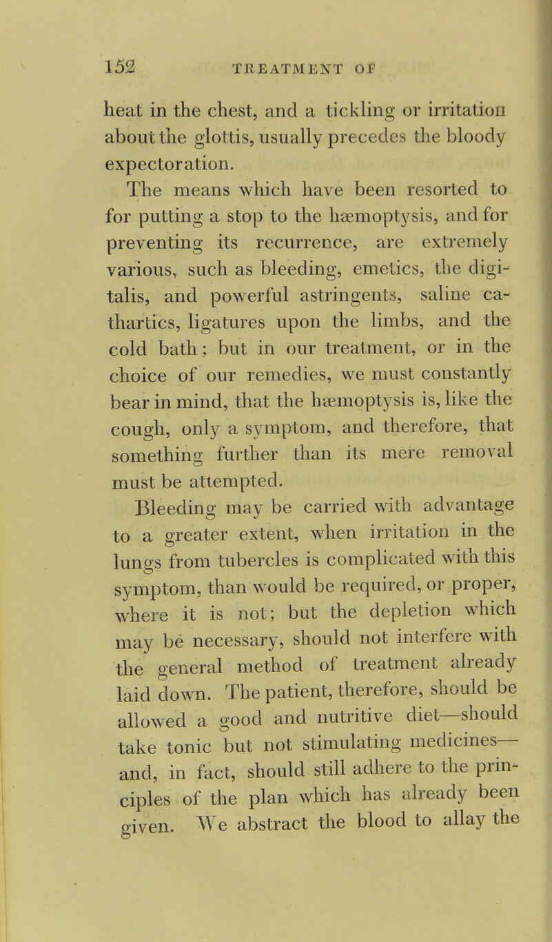 heat in the chest, and a tickling or irritation about the glottis, usually precedes the bloody expectoration. The means which have been resorted to for putting a stop to the haemoptysis, and for preventing its recurrence, are extremely various, such as bleeding, emetics, the digi- talis, and powerful astringents, saline ca- thartics, ligatures upon the limbs, and the cold bath; but in our treatment, or in the choice of our remedies, we must constantly bear in mind, that the haemoptysis is, like the cough, only a symptom, and therefore, that something further than its mere removal must be attempted. Bleeding may be carried with advantage to a greater extent, when irritation in the lungs from tubercles is complicated with this symptom, than would be required, or proper, where it is not; but the depletion which may be necessary, should not interfere with the general method of treatment already laid down. The patient, therefore, should be allowed a good and nutritive diet—should take tonic but not stimulating medicines— and, in fact, should still adhere to the prin- ciples of the plan which has already been dven. We abstract the blood to allay the