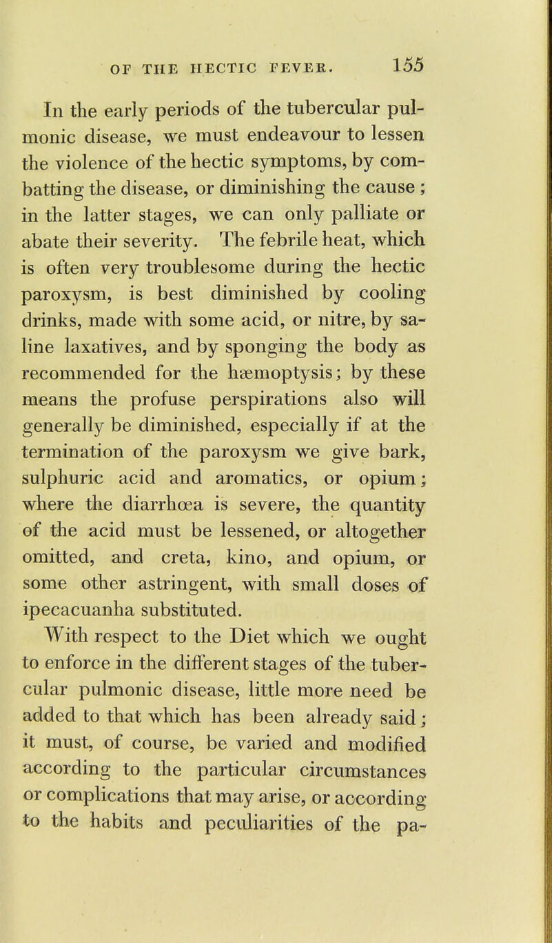 OF THE HECTIC FEVER. In the early periods of the tubercular pul- monic disease, we must endeavour to lessen the violence of the hectic symptoms, by com- batting the disease, or diminishing the cause ; in the latter stages, we can only palliate or abate their severity. The febrile heat, which is often very troublesome during the hectic paroxysm, is best diminished by cooling drinks, made with some acid, or nitre, by sa- line laxatives, and by sponging the body as recommended for the haemoptysis; by these means the profuse perspirations also will generally be diminished, especially if at the termination of the paroxysm we give bark, sulphuric acid and aromatics, or opium; where the diarrhoea is severe, the quantity of the acid must be lessened, or altogether omitted, and creta, kino, and opium, or some other astringent, with small doses of ipecacuanha substituted. With respect to the Diet which we ought to enforce in the different stages of the tuber- cular pulmonic disease, little more need be added to that which has been already said; it must, of course, be varied and modified according to the particular circumstances or complications that may arise, or according to the habits and peculiarities of the pa-