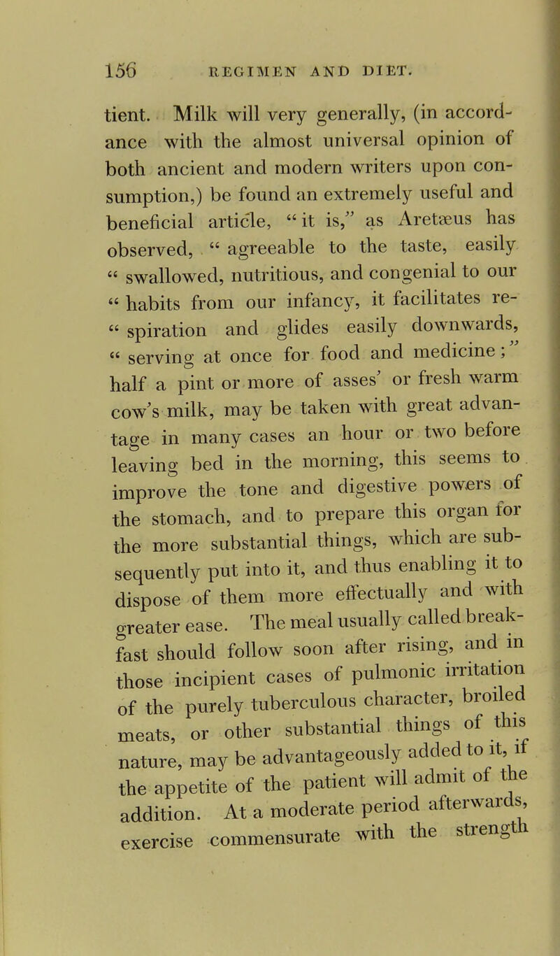 tient. Milk will very generally, (in accord- ance with the almost universal opinion of both ancient and modern writers upon con- sumption,) be found an extremely useful and beneficial article, it is, as Aretaeus has observed,  agreeable to the taste, easily « swallowed, nutritious, and congenial to our  habits from our infancy, it facilitates re-  spiration and glides easily downwards,  serving at once for food and medicine; half a pint or more of asses' or fresh warm cow's milk, may be taken with great advan- tage in many cases an hour or two before leaving bed in the morning, this seems to improve the tone and digestive powers of the stomach, and to prepare this organ for the more substantial things, which are sub- sequently put into it, and thus enabling it to dispose of them more effectually and with greater ease. The meal usually called break- fast should follow soon after rising, and in those incipient cases of pulmonic irritation of the purely tuberculous character, broiled meats, or other substantial things of this nature, may be advantageously added to it, it the appetite of the patient will admit of the addition. At a moderate period afterwards exercise commensurate with the strength
